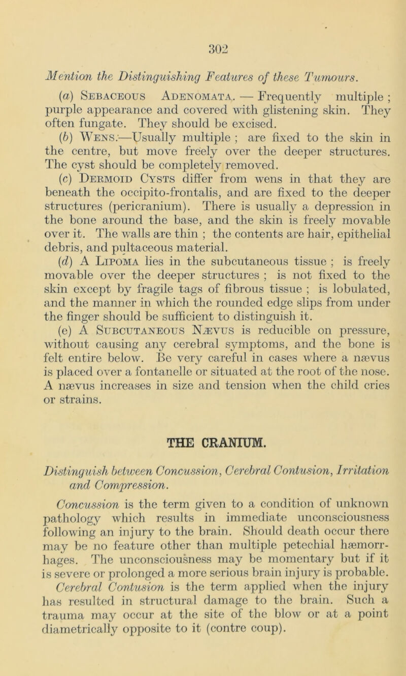 Mention the Distinguishing Features of these Tumours. (a) Sebaceous Adenomata. — Frequently multiple ; purple appearance and covered with glistening skin. They often fungate. They should be excised. (b) Wens;—Usually multiple ; are fixed to the skin in the centre, but move freely over the deeper structures. The cyst should be completely removed. (c) Dermoid Cysts differ from wens in that they are beneath the occipito-frontalis, and are fixed to the deeper structures (pericranium). There is usually a depression in the bone around the base, and the skin is freely movable over it. The walls are thin ; the contents are hair, epithelial debris, and pultaceous material. (d) A Lipoma lies in the subcutaneous tissue ; is freely movable over the deeper structures ; is not fixed to the skin except by fragile tags of fibrous tissue ; is lobulated, and the manner in which the rounded edge slips from under the finger should be sufficient to distinguish it. (e) A Subcutaneous Njevus is reducible on pressure, without causing any cerebral symptoms, and the bone is felt entire below. Be very careful in cases where a nsevus is placed over a fontanelle or situated at the root of the nose. A nsevus increases in size and tension when the child cries or strains. THE CRANIUM. Distinguish between Concussion, Cerebral Contusion, Irritation and Compression. Concussion is the term given to a condition of unknown pathology which results in immediate unconsciousness following an injury to the brain. Should death occur there may be no feature other than multiple petechial haemorr- hages. The unconsciousness may be momentary but if it is severe or prolonged a more serious brain injury is probable. Cerebral Contusion is the term applied when the injury has resulted in structural damage to the brain. Such a trauma may occur at the site of the blow or at a point diametrically opposite to it (contre coup).
