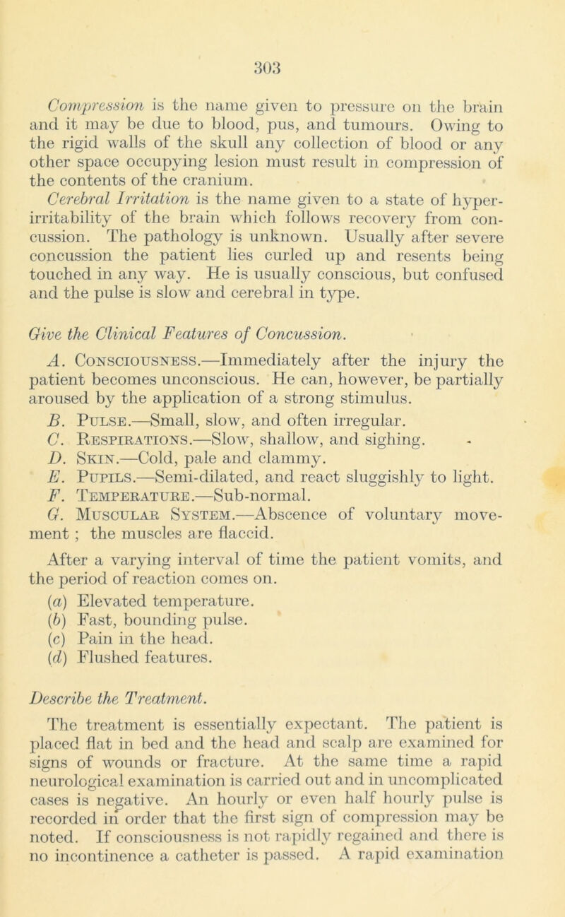 Compression is the name given to pressure on the brain and it may be due to blood, pus, and tumours. Owing to the rigid walls of the skull any collection of blood or any other space occupying lesion must result in compression of the contents of the cranium. Cerebral Irritation is the name given to a state of hyper- irritability of the brain which follows recovery from con- cussion. The pathology is unknown. Usually after severe concussion the patient lies curled up and resents being touched in any way. He is usually conscious, but confused and the pulse is slow and cerebral in type. Give the Clinical Features of Concussion. A. Consciousness.—Immediately after the injury the patient becomes unconscious. He can, however, be partially aroused by the application of a strong stimulus. B. Pulse.—Small, slow, and often irregular. C. Respirations.—Slow, shallow, and sighing. D. Skin.—Cold, pale and clammy. E. Pupils.—Semi-dilated, and react sluggishly to light. F. Temperature.—Sub-normal. G. Muscular System.—Abscence of voluntary move- ment ; the muscles are flaccid. After a varying interval of time the patient vomits, and the period of reaction comes on. (а) Elevated temperature. (б) Fast, bounding pulse. (c) Pain in the head. (d) Flushed features. Describe the Treatment. The treatment is essentially expectant. The patient is placed flat in bed and the head and scalp are examined for signs of wounds or fracture. At the same time a rapid neurological examination is carried out and in uncomplicated cases is negative. An hourly or even half hourly pulse is recorded in order that the first sign of compression may be noted. If consciousness is not rapidly regained and there is no incontinence a catheter is passed. A rapid examination