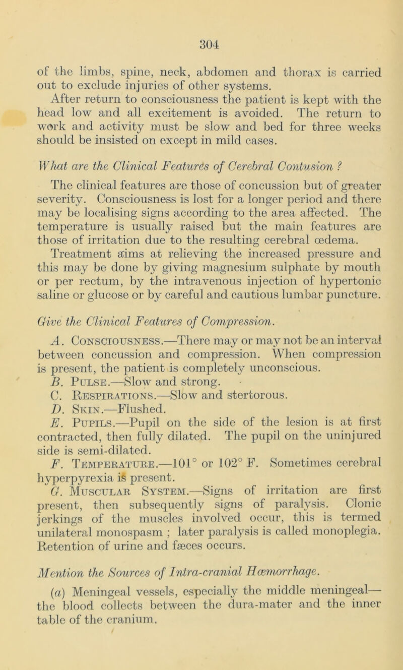 of the limbs, spine, neck, abdomen and thorax is carried out to exclude injuries of other systems. After return to consciousness the patient is kept with the head low and all excitement is avoided. The return to work and activity must be slow and bed for three weeks should be insisted on except in mild cases. What are the Clinical Features of Cerebral Contusion ? The clinical features are those of concussion but of greater severity. Consciousness is lost for a longer period and there may be localising signs according to the area affected. The temperature is usually raised but the main features are those of irritation due to the resulting cerebral oedema. Treatment aims at relieving the increased pressure and this may be done by giving magnesium sulphate by mouth or per rectum, by the intravenous injection of hypertonic saline or glucose or by careful and cautious lumbar puncture. Give the Clinical Features of Compression. A. Consciousness.—There may or may not be an interval between concussion and compression. When compression is present, the patient is completely unconscious. B. Pulse.—Slow and strong. C. Respirations.—Slow and stertorous. D. Skin.—Flushed. E. Pupils.—Pupil on the side of the lesion is at first contracted, then fully dilated. The pupil on the uninjured side is semi-dilated. F. Temperature.—101° or 102° F. Sometimes cerebral hyperpyrexia iS present. G. Muscular System.—Signs of irritation arc first present, then subsequently signs of paralysis. Clonic jerkings of the muscles involved occur, this is termed unilateral monospasm ; later paralysis is called monoplegia. Retention of urine and faeces occurs. Mention the Sources of Intra-cranial Hcemorrhage. (a) Meningeal vessels, especially the middle meningeal— the blood collects between the dura-mater and the inner table of the cranium.