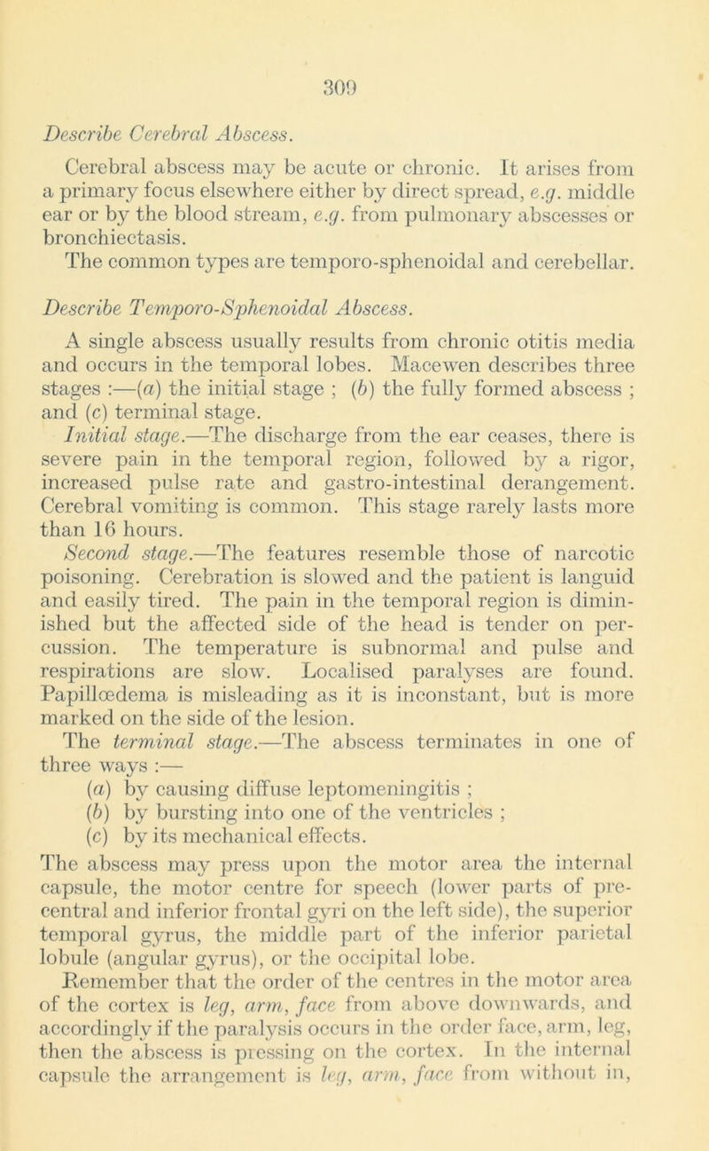 Describe Cerebral Abscess. Cerebral abscess may be acute or chronic. It arises from a primary focus elsewhere either by direct spread, e.g. middle ear or by the blood stream, e.g. from pulmonary abscesses or bronchiectasis. The common types are temporo-sphenoidal and cerebellar. Describe Temporo-Sphenoidal Abscess. A single abscess usually results from chronic otitis media and occurs in the temporal lobes. Mace wen describes three stages :—(a) the initial stage ; (b) the fully formed abscess ; and (c) terminal stage. Initial stage.—The discharge from the ear ceases, there is severe pain in the temporal region, followed by a rigor, increased pulse rate and gastro-intestinal derangement. Cerebral vomiting is common. This stage rarely lasts more than 16 hours. Second stage.—The features resemble those of narcotic poisoning. Cerebration is slowed and the patient is languid and easily tired. The pain in the temporal region is dimin- ished but the affected side of the head is tender on per- cussion. The temperature is subnormal and pulse and respirations are slow. Localised paralyses are found. Papilloedema is misleading as it is inconstant, but is more marked on the side of the lesion. The terminal stage.—The abscess terminates in one of three ways :— (a) by causing diffuse leptomeningitis ; (b) by bursting into one of the ventricles ; (c) by its mechanical effects. The abscess may press upon the motor area the internal capsule, the motor centre for speech (lower parts of pre- central and inferior frontal gyri on the left side), the superior temporal gyrus, the middle part of the inferior parietal lobule (angular gyrus), or the occipital lobe. Remember that the order of the centres in the motor area of the cortex is leg, arm, face from above downwards, and accordingly if the paralysis occurs in the order face, arm, leg, then the abscess is pressing on the cortex. In the internal capsule the arrangement is leg, arm, face from without in,