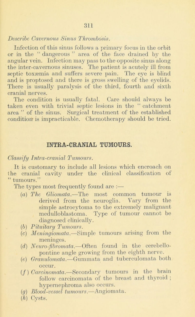 Describe Cavernous Sinus Thrombosis. Infection of this sinus follows a primary focus in the orbit or in the “ dangerous ” area of the face drained by the angular vein. Infection may pass to the opposite sinus along the inter-cavernous sinuses. The patient is acutely ill from septic toxaemia and suffers severe pain. The eye is blind and is proptosed and there is gross swelling of the eyelids. There is usually paralysis of the third, fourth and sixth cranial nerves. The condition is usually fatal. Care should always be taken even with trivial septic lesions in the “ catchment area ” of the sinus. Surgical treatment of the established condition is impracticable. Chemotherapy should be tried. INTRA-CRANIAL TUMOURS. Classify Intra-cranial Tumours. It is customary to include all lesions which encroach on the cranial cavity under the clinical classification of “ tumours.” The types most frequently found are :— (a) The Gliomata.—The most common tumour is derived from the neuroglia. Vary from the simple astrocytoma to the extremely malignant medulloblastoma. Type of tumour cannot be diagnosed clinically. (b) Pituitary Tumours. (c) Meningiomata.—Simple tumours arising from the meninges. (d) Neuro-fibromata.—Often found in the cerebello- pontine angle growing from the eighth nerve. (e) Granulomata.—Gummata and tuberculomata both occur. (/) Carcinomata.—Secondary tumours in the brain follow carcinomata of the breast and thyroid ; hypernephroma also occurs. (g) Blood-vessel tumours.—Angiomata. (h) Cysts.