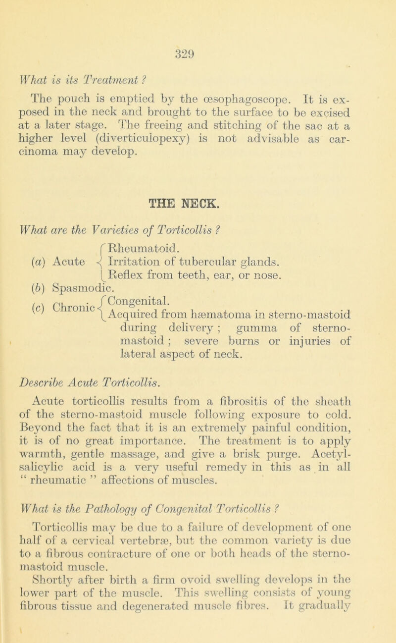 What is its Treatment ? The pouch is emptied by the oesophagoscope. It is ex- posed in the neck and brought to the surface to be excised at a later stage. The freeing and stitching of the sac at a higher level (diverticulopexy) is not advisable as car- cinoma may develop. THE NECK. What are the Varieties of Torticollis ? f Rheumatoid. (a) Acute Irritation of tubercular glands. [ Reflex from teeth, ear, or nose. (b) Spasmodic. (c) Chronic /Congenital. v' /Acquired from haematoma in sterno-mastoid during delivery ; gumma of sterno- mastoid ; severe burns or injuries of lateral aspect of neck. Describe Acute Torticollis. Acute torticollis results from a fibrositis of the sheath of the sterno-mastoid muscle following exposure to cold. Beyond the fact that it is an extremely painful condition, it is of no great importance. The treatment is to apply warmth, gentle massage, and give a brisk purge. Acetyl- salicylic acid is a very useful remedy in this as in all “ rheumatic ” affections of muscles. What is the Pathology of Congenital Torticollis ? Torticollis may be due to a failure of development of one half of a cervical vertebrae, but the common variety is due to a fibrous contracture of one or both heads of the sterno- mastoid muscle. Shortly after birth a firm ovoid swelling develops in the lower part of the muscle. This swelling consists of young fibrous tissue and degenerated muscle fibres. It gradually