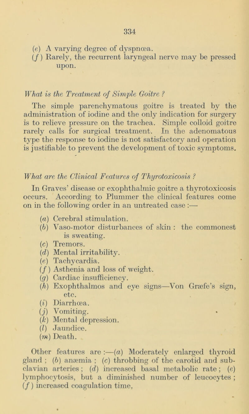 (e) A varying degree of dyspnoea. (/) Rarely, the recurrent laryngeal nerve may be pressed upon. What is the Treatment of Simple Goitre ? The simple parenchymatous goitre is treated by the administration of iodine and the only indication for surgery is to relieve pressure on the trachea. Simple colloid goitre rarely calls for surgical treatment. In the adenomatous type the response to iodine is not satisfactory and operation is justifiable to prevent the development of toxic symptoms. What are the Clinical Features of Thyrotoxicosis ? In Graves’ disease or exophthalmic goitre a thyrotoxicosis occurs. According to Plummer the clinical features come on in the following order in an untreated case :— (a) Cerebral stimulation. (■b) Vaso-motor disturbances of skin : the commonest is sweating. (c) Tremors. (d) Mental irritability. (e) Tachycardia. (/ ) Asthenia and loss of weight. (g) Cardiac insufficiency. (h) Exophthalmos and eye signs—Von Grajfe’s sign, etc. (i) Diarrhoea. (j) Vomiting. (k) Mental depression. (l) Jaundice. (m) Death. Other features are :—(a) Moderately enlarged thyroid gland ; (h) anaemia ; (c) throbbing of the carotid and sub- clavian arteries ; (d) increased basal metabolic rate; (e) lymphocytosis, but a diminished number of leucocytes ; (/) increased coagulation time,