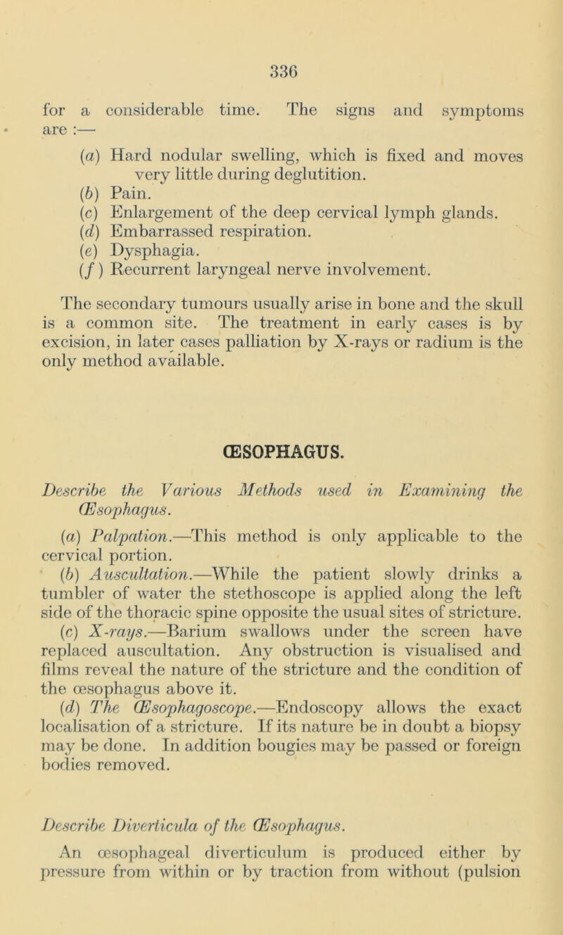 33G for a considerable time. The signs and symptoms are :— (а) Hard nodular swelling, which is fixed and moves very little during deglutition. (б) Pain. (c) Enlargement of the deep cervical lymph glands. (cl) Embarrassed respiration. (e) Dysphagia. (/) Recurrent laryngeal nerve involvement. The secondary tumours usually arise in bone and the skull is a common site. The treatment in early cases is by excision, in later cases palliation by X-rays or radium is the only method available. (ESOPHAGUS. Describe the Various Methods used in Examining the (Esophagus. (a) Palpation.—This method is only applicable to the cervical portion. (b) Auscultation.—While the patient slowly drinks a tumbler of water the stethoscope is applied along the left side of the thoracic spine opposite the usual sites of stricture. (c) X-rays.—Barium swallows under the screen have replaced auscultation. Any obstruction is visualised and films reveal the nature of the stricture and the condition of the oesophagus above it. (d) The (Esophagoscope.—Endoscopy allows the exact localisation of a stricture. If its nature be in doubt a biopsy may be done. In addition bougies may be passed or foreign bodies removed. Describe Diverticula of the (Esophagus. An oesophageal diverticulum is produced either by pressure from within or by traction from without (pulsion