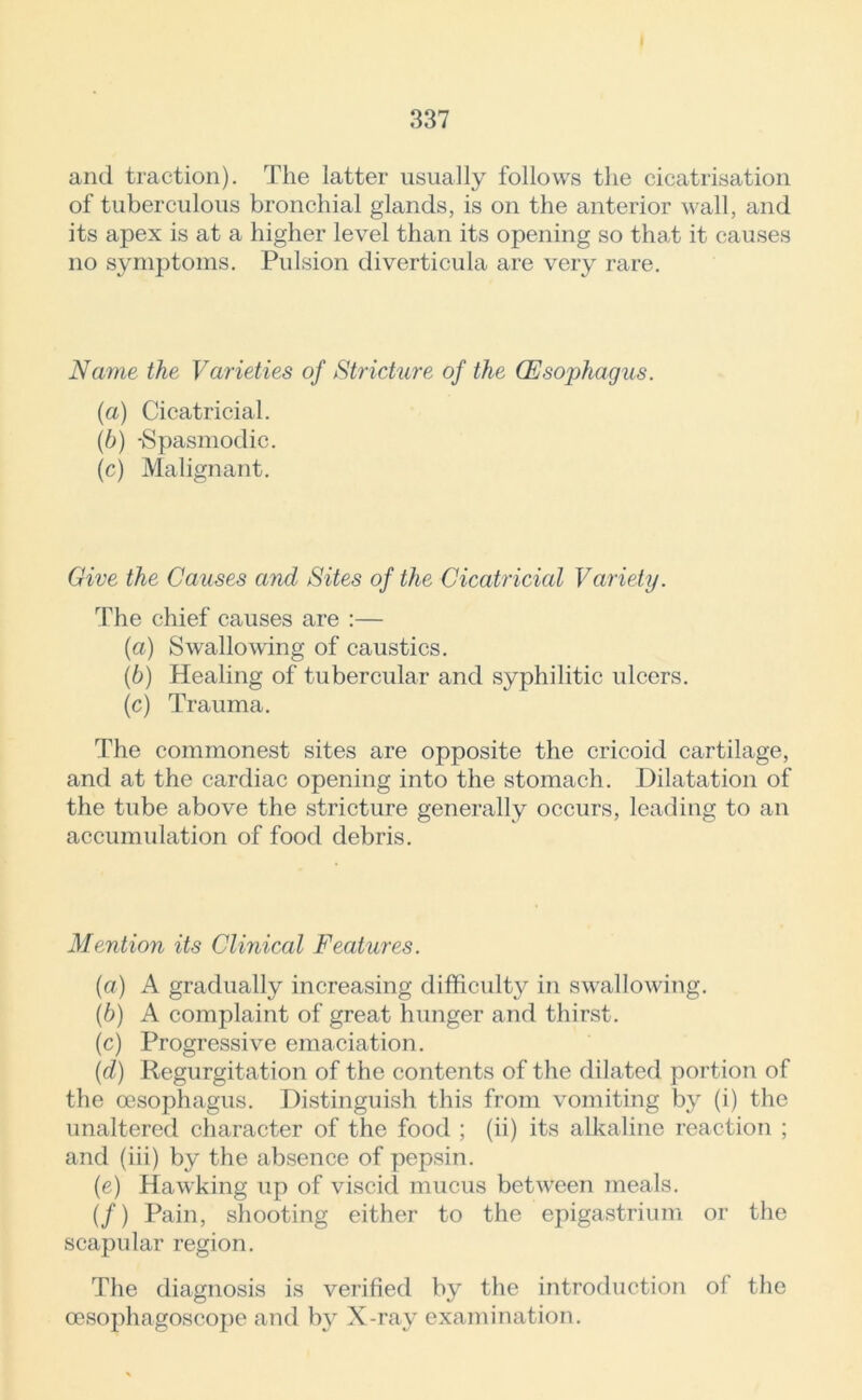 and traction). The latter usually follows the cicatrisation of tuberculous bronchial glands, is on the anterior wall, and its apex is at a higher level than its opening so that it causes no symptoms. Pulsion diverticula are very rare. Name the Varieties of Stricture of the Oesophagus. (a) Cicatricial. (b) -Spasmodic. (c) Malignant. Give the Causes and Sites of the Cicatricial Variety. The chief causes are :— (a) Swallowing of caustics. (b) Healing of tubercular and syphilitic ulcers. (c) Trauma. The commonest sites are opposite the cricoid cartilage, and at the cardiac opening into the stomach. Dilatation of the tube above the stricture generally occurs, leading to an accumulation of food debris. Mention its Clinical Features. (a) A gradually increasing difficulty in swallowing. (b) A complaint of great hunger and thirst. (c) Progressive emaciation. ('d) Regurgitation of the contents of the dilated portion of the oesophagus. Distinguish this from vomiting by (i) the unaltered character of the food ; (ii) its alkaline reaction ; and (iii) by the absence of pepsin. (e) Hawking up of viscid mucus between meals. (/) Pain, shooting either to the epigastrium or the scapular region. The diagnosis is verified by the introduction ol the oesophagoscope and by X-ray examination.