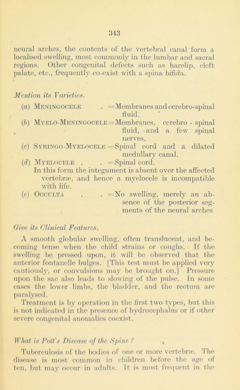 neural arches, the contents of the vertebral canal form a localised swelling, most commonly in the lumbar and sacral regions. Other congenital defects such as harelip, cleft palate, etc., frequently co-exist with a spina bifida. Mention its Varieties. (a) Meningocele . = Membranes and cerebro-spinal fluid. (b) MYELO-MENiNGOCELE=Membranes, cerebro - spinal fluid, and a few spinal nerves. (c) Syringo-Myelocele =Spinal cord and a dilated medullary canal. (d) Myelocele . . =Spinal cord. In this form the integument is absent over the affected vertebra, and hence a myelocele is incompatible with life. (e) Occulta . . =No swelling, merely an ab- sence of the posterior seg- ments of the neural arches Give its Clinical Features. A smooth globular swelling, often translucent, and be- coming tense when the child strains or coughs. If the swelling be pressed upon, it will be observed that the anterior fontanelle bulges. [This test must be applied very cautiously, or convulsions may be brought on.] Pressure upon the sac also leads to slowing of the pulse. In some cases the lower limbs, the bladder, and the rectum are paralysed. Treatment is by operation in the first two tiypes, but this is not indicated in the presence of hydrocephalus or if other severe congenital anomalies coexist. What is Pott's Disease of the Spine ? % Tuberculosis of the bodies of one or more vertebra. The disease is most common in children before the age of ten, but may occur in adults. It is most frequent in the