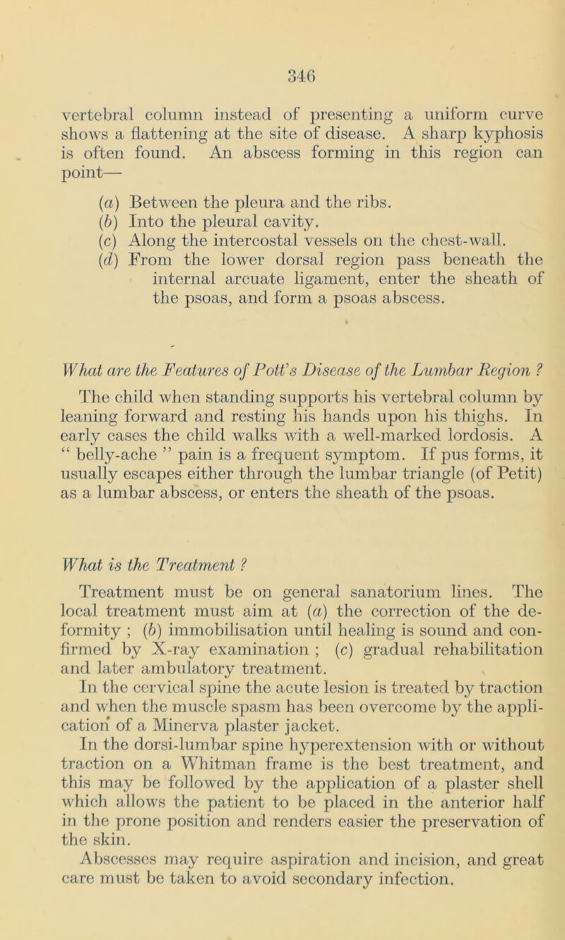 vertebral column instead of presenting a uniform curve shows a flattening at the site of disease. A sharp kyphosis is often found. An abscess forming in this region can point— {a) Between the pleura and the ribs. (b) Into the pleural cavity. (c) Along the intercostal vessels on the chest-wall. (d) From the lower dorsal region pass beneath the internal arcuate ligament, enter the sheath of the psoas, and form a psoas abscess. What are the Features of Pott's Disease of the Lumbar Region ? The child when standing supports his vertebral column by leaning forward and resting his hands upon his thighs. In early cases the child walks with a well-marked lordosis. A “ belly-ache ” pain is a frequent symptom. If pus forms, it usually escapes either through the lumbar triangle (of Petit) as a lumbar abscess, or enters the sheath of the psoas. What is the Treatment ? Treatment must be on general sanatorium lines. The local treatment must aim at (a) the correction of the de- formity ; (b) immobilisation until healing is sound and con- firmed by X-ray examination ; (c) gradual rehabilitation and later ambulatory treatment. In the cervical spine the acute lesion is treated by traction and when the muscle spasm has been overcome by the appli- cation of a Minerva plaster jacket. In the dorsi-lumbar spine hyperextension with or without traction on a Whitman frame is the best treatment, and this may be followed by the application of a plaster shell which allows the patient to be placed in the anterior half in the prone position and renders easier the preservation of the skin. Abscesses may require aspiration and incision, and great care must be taken to avoid secondary infection.