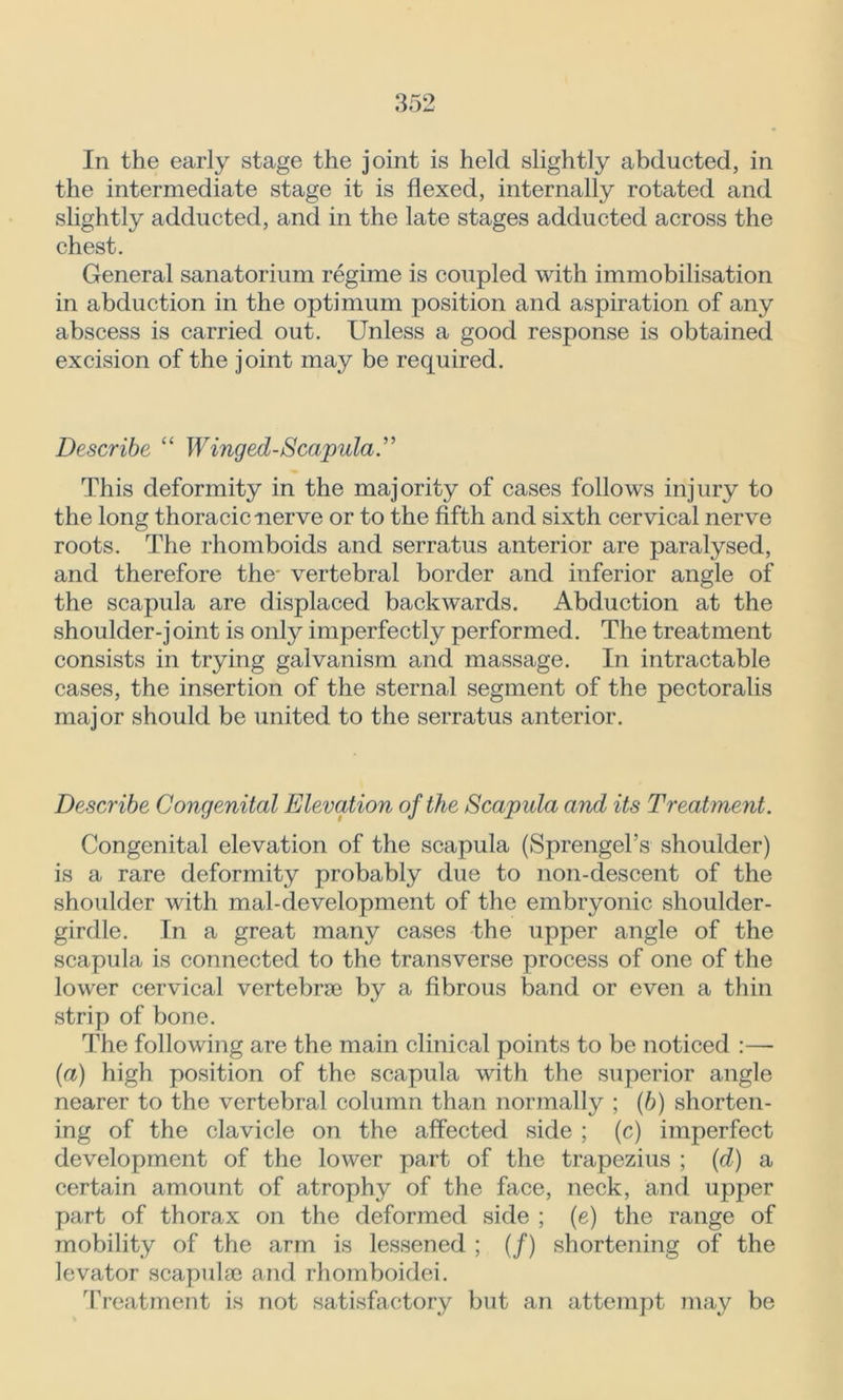 In the early stage the joint is held slightly abducted, in the intermediate stage it is flexed, internally rotated and slightly adducted, and in the late stages adducted across the chest. General sanatorium regime is coupled with immobilisation in abduction in the optimum position and aspiration of any abscess is carried out. Unless a good response is obtained excision of the joint may be required. Describe “ Winged-Scapula” This deformity in the majority of cases follows injury to the long thoracic nerve or to the fifth and sixth cervical nerve roots. The rhomboids and serratus anterior are paralysed, and therefore the* vertebral border and inferior angle of the scapula are displaced backwards. Abduction at the shoulder-joint is only imperfectly performed. The treatment consists in trying galvanism and massage. In intractable cases, the insertion of the sternal segment of the pectoralis major should be united to the serratus anterior. Describe Congenital Elevation of the Scapula and its Treatment. Congenital elevation of the scapula (Sprengel’s shoulder) is a rare deformity probably due to non-descent of the shoulder with mal-development of the embryonic shoulder- girdle. In a great many cases the upper angle of the scapula is connected to the transverse process of one of the lower cervical vertebrae by a fibrous band or even a thin strip of bone. The following are the main clinical points to be noticed :— (a) high position of the scapula with the superior angle nearer to the vertebral column than normally ; (b) shorten- ing of the clavicle on the affected side ; (c) imperfect development of the lower part of the trapezius ; (d) a certain amount of atrophy of the face, neck, and upper part of thorax on the deformed side ; (e) the range of mobility of the arm is lessened ; (/) shortening of the levator scapulae and rhomboidei. Treatment is not satisfactory but an attempt may be