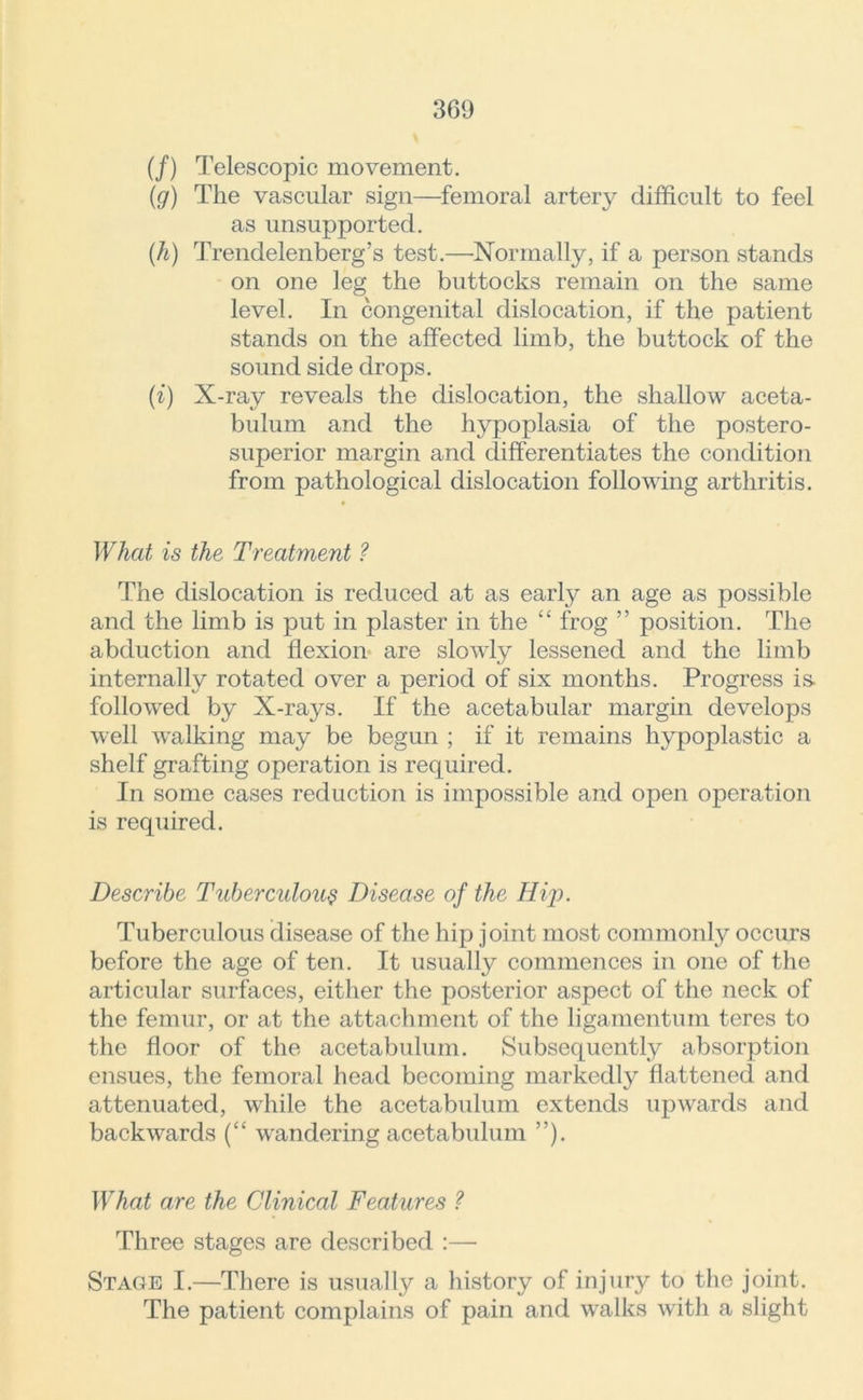 (/) Telescopic movement. (g) The vascular sign—femoral artery difficult to feel as unsupported. (h) Trendelenberg’s test.—Normally, if a person stands on one leg the buttocks remain on the same level. In congenital dislocation, if the patient stands on the affected limb, the buttock of the sound side drops. (i) X-ray reveals the dislocation, the shallow aceta- bulum and the hypoplasia of the postero- superior margin and differentiates the condition from pathological dislocation following arthritis. What is the Treatment ? The dislocation is reduced at as early an age as possible and the limb is put in plaster in the “ frog ” position. The abduction and flexion are slowly lessened and the limb internally rotated over a period of six months. Progress is- followed by X-rays. If the acetabular margin develops well walking may be begun ; if it remains hypoplastic a shelf grafting operation is required. In some cases reduction is impossible and open operation is required. Describe Tuberculous Disease of the Hip. Tuberculous disease of the hip joint most commonly occurs before the age of ten. It usually commences in one of the articular surfaces, either the posterior aspect of the neck of the femur, or at the attachment of the ligamentum teres to the floor of the acetabulum. Subsequently absorption ensues, the femoral head becoming markedly flattened and attenuated, while the acetabulum extends upwards and backwards (“ wandering acetabulum ”). What are the Clinical Features ? Three stages are described :— Stage I.—There is usually a history of injury to the joint. The patient complains of pain and walks with a slight