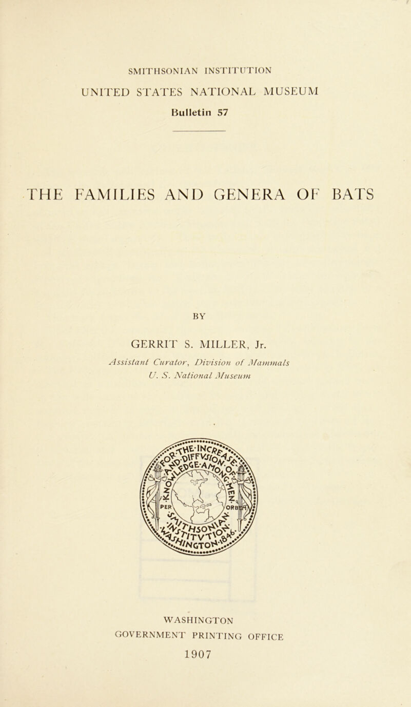 UNITED STATES NATIONAL MUSEUM Bulletin 57 THE FAMILIES AND GENERA OF BATS BY GERRIT S. MILLER, Jr. Assistant Curator, Division of Mammals U. S. National Museum WASHINGTON GOVERNMENT PRINTING OFFICE 1907