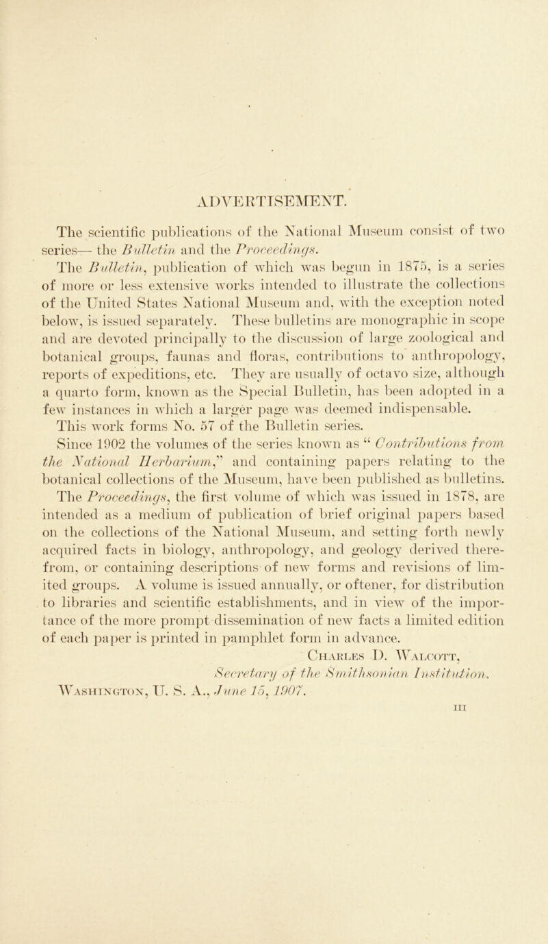 ADVERTISEMENT. The scientific publications of the National Museum consist of two series— the Bulletin and the Proceedings. The Bulletin, publication of which was begun in 1875, is a series of more or less extensive works intended to illustrate the collections of the United States National Museum and, with the exception noted below, is issued separately. These bulletins are monographic in scope and are devoted principally to the discussion of large zoological and botanical groups, faunas and floras, contributions to anthropology, reports of expeditions, etc. They are usually of octavo size, although a quarto form, known as the Special Bulletin, has been adopted in a few instances in which a larger page was deemed indispensable. This work forms No. 57 of the Bulletin series. Since 1902 the volumes of the series known as u Contributions from the National Herbarium,” and containing papers relating to the botanical collections of the Museum, have been published as bulletins. The Proceedings, the first volume of which was issued in 1878, are intended as a medium of publication of brief original papers based on the collections of the National Museum, and setting forth newly acquired facts in biology, anthropology, and geology derived there- from, or containing descriptions of new forms and revisions of lim- ited groups. A volume is issued annually, or oftener, for distribution to libraries and scientific establishments, and in view of the impor- tance of the more prompt dissemination of new facts a limited edition of each paper is printed in pamphlet form in advance. Charles I). Walcott, Secretary of the Smithsonian Institution. Washington, IT. S. A., June 15:1907. in
