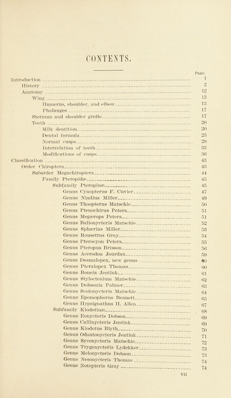 CONTENTS. Introduction History Anatomy Wing Humerus, shoulder, and elbow Phalanges Sternum and shoulder girdle Teeth Milk dentition Dental formula Normal cusps Interrelation of teeth Modifications of cusps Classification Order Chiroptera- Suborder Megachiroptera Family Pteropkhe Subfamily Pteropime Genus Cynopterus F. Cuvier__ Genus Niadius Miller Genus Tlioopterus Matschie Genus Ptenoehirus Peters Genus Megierops Peters. Genus Balionycteris Matschie- Genus Sphserias Miller Genus Rousettus Gray Genus Pterocyon Peters Genus Pteropus Brisson Genus Acerodon Jourdan Genus Desmalopex, new genus Genus Pteralopex Thomas Genus Boneia Jentink Genus Styloctenium Matschie- Genus Dobsonia Palmer Genus Scotonycteris Matschie- Genus Epoinophorus Bennett— Genus Hypsignathus H. Alien- Subfamily Kiodotinse. Genus Eonycteris Dobson Genus Callinycteris Jentink Genus Kiodotus Blyth Genus Odontonycteris Jentink- Genus Syconycteris Matschie— Genus Trygenycteris Lydekker Genus Melonycteris Dobson Genus Nesonycteris Thomas Genus Notopteris Gray Page. 1 •> 12 1.3 13 17 17 20 20 23 20 oo • >•> 36 43 43 44 45 45 47 40 50 51 51 52 53 54 55 56 59 fli) 00 61 62 .63 64 65 67 . 68 69 69 70 71 73 74 74