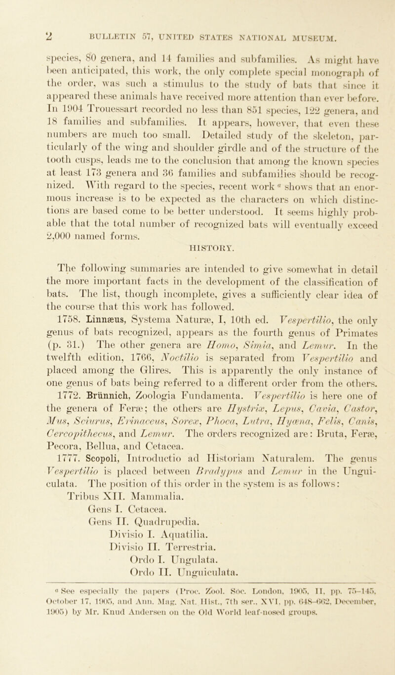 species, 80 genera, and 14 families and subfamilies. As might have been anticipated, this work, the only complete special monograph of the order, was such a stimulus to the study of bats that since it appeared these animals have received more attention than ever before. In 1004 Xrouessart recorded no less than 851 species, 122 genera, and 18 families and subfamilies. It appears, however, that even these numbers are much too small. Detailed study of the skeleton, par- ticularly of the wing and shoulder girdle and of the structure of the tooth cusps, leads me to the conclusion that among the known species at least 173 genera and 36 families and subfamilies should be recog- nized. With regard to the species, recent work a shows that an enor- mous increase is to be expected as the characters on which distinc- tions are based come to be better understood. It seems highly prob- able that the total number of recognized bats will eventuallv exceed 2,000 named forms. HISTORY. The following summaries are intended to give somewhat in detail the more important facts in the development of the classification of bats. Idle list, though incomplete, gives a sufficiently clear idea of the course that this work has followed. 1758. Linnaeus, Systema Naturae, I, 10th ed. Vespertilio, the only genus of bats recognized, appears as the fourth genus of Primates (p. 31.) The other genera are Homo, Simla, and Lemur. In the twelfth edition, 1766, Noctilio is separated from Vespertilio and placed among the Glires. This is apparently the only instance of one genus of bats being referred to a different order from the others. 1772. Briinnich, Zoologia Fundamenta. Vespertilio is here one of the genera of Ferae; the others are Hystrix, Lepus, Cavia, Castor, Mus, Sciurus, Erinaceus, Sorex, Phoca, Lutra, Hyaena, Felis, Can is, Cercopithecus, and T^emur. The orders recognized are: Bruta, Ferae, Pecora, Bellua, and Cetacea. 1777. Scopoli, Introductio ad Historiam Naturalem. The genus Vespertilio is placed between Brady pus and Lemur in the Ungui- culata. The position of this order in the system is as follows: Tribus XII. Mammalia. Gens I. Cetacea. Gens II. Quadrupedia. Divisio I. Aquatilia. Divisio II. Terrestria. Ordo I. Ungulata. Ordo II. Unguiculata. n See especially the papers (Proc. Zool. Soc. London, 1905, II. pp. 75-145, October 17, 1905, and Ann. Mag. Nat. Ilist., 7th ser., XVI, pp. 648-602, December, 1905) by Mr. Knud Andersen on the Old World leaf-nosed groups.