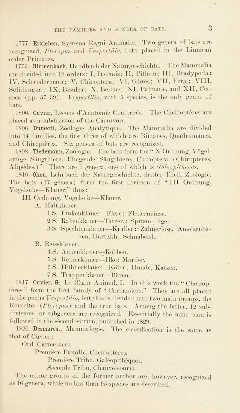 1777. Erxleben, Systema Regni Animalis. I wo genera of bats are recognized, I* ter opus and V espevtilio, both placed in the Linnsean order Primates. 1779. Blumenbach, Handbuch der Naturgeschichte. I he Mammalia are divided into 12 orders: I, Inermis; II, Pitheci; III, Bradypoda; IV, Sclerodermata; V, Chiroptera; VI, Glires; VII, Ferae; VIII, Solidungua; IX, Bisulca; X, Belliue; XI, Palmatae, and XII, Cet- acea (pp. 57-59). Vespevtilio, with 5 species, is the only genus of bats. 1800. Cuvier, Lecons d’Anatomie Comparee. The Cheiropteres are placed as a subdivision of the Carnivora. 1806. Dumeril, Zoologie Analytique. The Mammalia are divided into II families, the first three of which are Bimanes, Quadrumanes, and Chiropteres. Six genera of bats are recognized. 1808. Tiedemann, Zoologie. The bats form the u X()rdnung, Vbgel- artige Saugthiere, Fliegende Saugthiere, Chiroptera (Chiropteres, Alipedes.) There are 7 genera, one of which is Galeopithecus. 1816. Oken, Lehrbuch der Naturgeschichte, dritter Theil, Zoologie. Hie bats (17 genera) form the first division of u III Ordnung, Vogelsuke—Khmer, thus: III Ordnung, Vogelsuke—Khmer. A. Haltklauer. IS. Finkenklauer—Flere; Fledermause. 2 S. Rabenklauer—Tatzer.; Spitzm., Igel. 3 S. Spechtenklauer—Kraller; Zahnerlose, Ameisenba- ren, Gurtelth., Schnabelth. B. Reissklauer. I S. Aukenklauer—Robben. 5 S. Reiherklauer—like; Marder. 6 S. Hiihnerklauer—Kb ter; Hunde, Katzen. 7 S. Trappenklauer—Baren. 1817. Cuvier, G., Le Regne Animal, I. In this work the “ Cheirop- teres ” form the first family of u Carnassiers.” They are all placed in the genus Vespevtilio, but this is divided into two main groups, the Rousettes (Pteropus) and the true bats. Among the latter, 12 sub- divisions or subgenera are recognized. Essentially the same plan is followed in the second edition, published in 1829. 1820. Desmarest, Mammalogie. The classification is the same as that of Cuvier: Ord. Carnassiers. Premiere Famille, Cheiropteres. Premiere Tribu, Galeopitheques. Seconde Tribu, Chauve-souris. The minor groups of the former author are, however, recognized as 16 genera, while no less than 95 species are described.