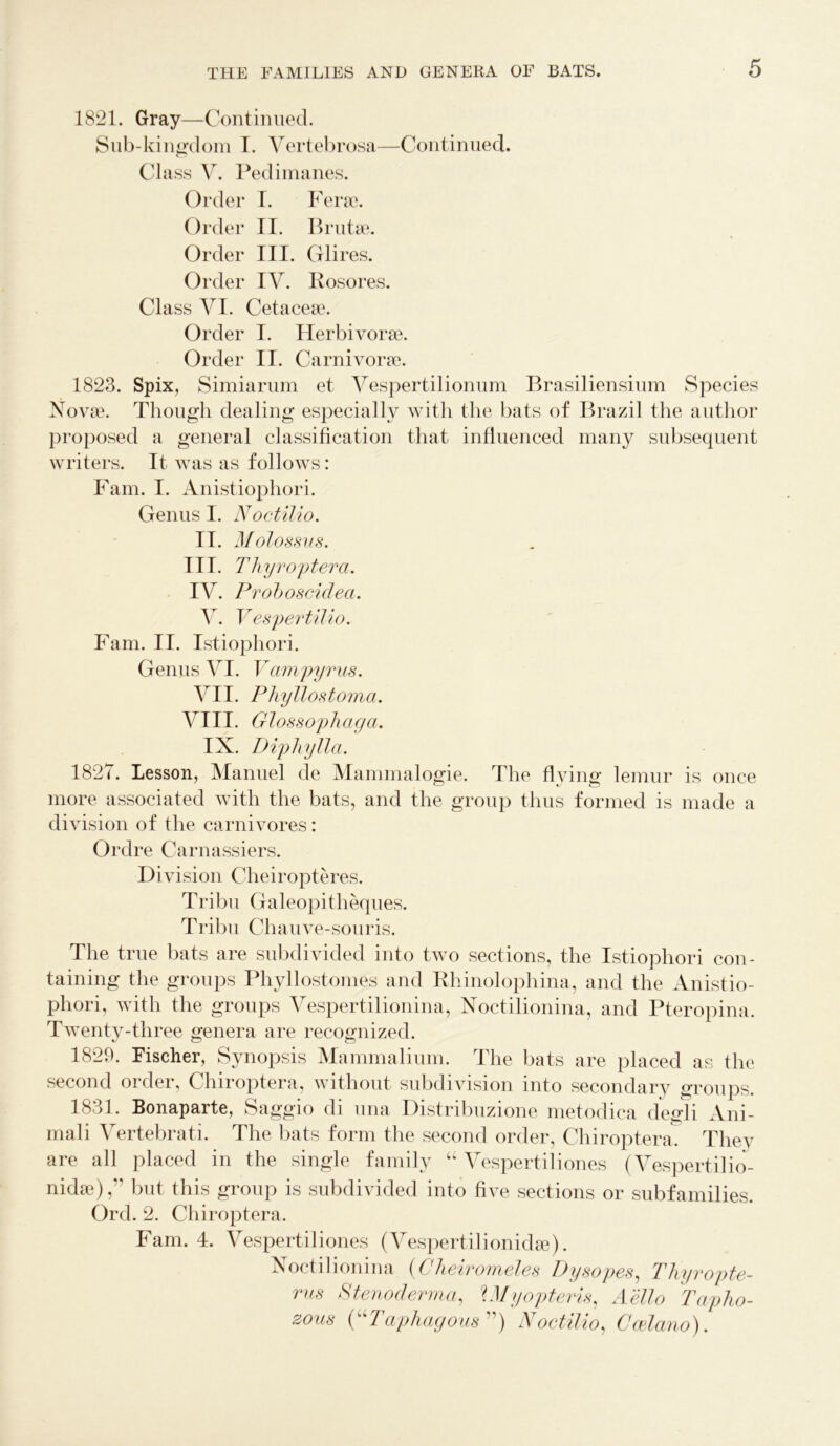1821. Gray—Continued. Sub-kingdom I. Vertebrosa—Continued. Class Y. Pedimanes. Order I. Ferae. Order II. Brutae. Order III. Glii *es. Order IV. Rosores. Class VI. Cetaceae. Order I. Herbivorae. Order II. Carnivorae. 1823. Spix, Simiarum et Yespertilionum Brasiliensium Species Novae. Though dealing especially with the bats of Brazil the author proposed a general classification that influenced many subsequent writers. It was as follows: Fam. I. Anistiophori. Genus I. Noctilio. 11. Molossus. III. Thyrop ter a. IV. Proboscidea. V. VespertUio. Fam. II. Istiophori. Genus VI. Vampyrus. VII. Phyllostoma. VIII. Glossophaga. IX. Diphyllci. 1827. Lesson, Manuel de Mammalogie. The flying lemur is once more associated with the bats, and the group thus formed is made a division of the carnivores: Ordre Carnassiers. Division Cheiropteres. Tribu Galeopitheques. Tribu Chauve-souris. The true bats are subdivided into two sections, the Istiophori con- taining the groups Phyllostomes and Rhinolophina, and the Anistio- phori, with the groups Vespertilionina, Noctilionina, and Pteropina. Twenty-three genera are recognized. 1829. Fischer, Synopsis Mammalium. The bats are placed as the second order, Chiroptera, without subdivision into secondary groups. 1831. Bonaparte, Saggio di una Distribuzione metodica degli Ani- mal i Vertebrati. The bats form the second order, Chiroptera. They are all placed in the single family “ Vespertiliones (Vespertilio- nida3),” but this group is subdivided into five sections or subfamilies. Ord. 2. Chiroptera. Fam. 4. Vespertiliones (Vespertilionidse). Noctilionina (Cheiromeles Dysopes, Thyropte- rus Stenoderma, Ulyopteris, A'ello Tapho- zous (“Taphagous”) Noctilio, Ccelano).