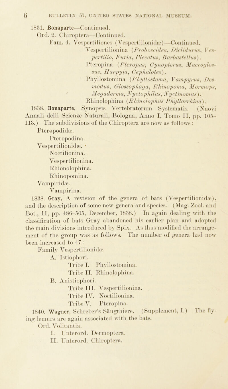 1831. Bonaparte—Continued. Ord. 2. Chiroptera—Continued. Fain. 4. Vespertiliones (Vespertilionidae)—Continued. Vespertilionina (Proboscidea, Diclidurux, IV ,v- pertilio, Furia, Plecotus, Barb as tell as). Pteropina (Pteropus, Cynopterus, Macroglos- sus, Harpyia, Cephalotes). Phyllostomina (Phyllostoma, V ampyrus, I) ex - modus, Glossophaya, Rhinopoma, Mormopx, Megaderma, Nyctophilux, Xyctinomus). Rhinolophina (.Rhinolophus Phyllorrhina). 1838. Bonaparte, Synopsis Vertebratorum Systematis. (Xuovi Annali delli Scienze Naturali, Bologna, Anno I, Tomo II, pp. 105- 113.) The subdivisions of the Chiroptera are now as follows: Pteropodidae. Pteropodina. Vespertilionidae. ‘ Noctilionina. Vespertilionina. Rhionolophina. Rhinopomina. Vampiridse. Vampirina. 1838. Gray, A revision of the genera of bats (Vespertilionidae), and the description of some new genera and species. (Mag. Zool. and Bot., II, pp. 486-505, December, 1838.) In again dealing with the classification of bats Gray abandoned his earlier plan and adopted the main divisions introduced by Spix. As thus modified the arrange- ment of the group was as follows. The number of genera had now been increased to 47: Family Vespertilionidse. A. Istiophori. Tribe I. Phyllostomina. Tribe II. Rhinolophina. B. Anistiophori. Tribe III. Vespertilionina. Tribe IV. Noctilionina. Tribe V. Pteropina. 1840. Wagner, Schreber’s Saugthiere. (Supplement, I.) I he liv- ing lemurs are again associated with the bats. Ord. Volitantia. I. Unterord. Dermoptera. II. Unterord. Chiroptera.