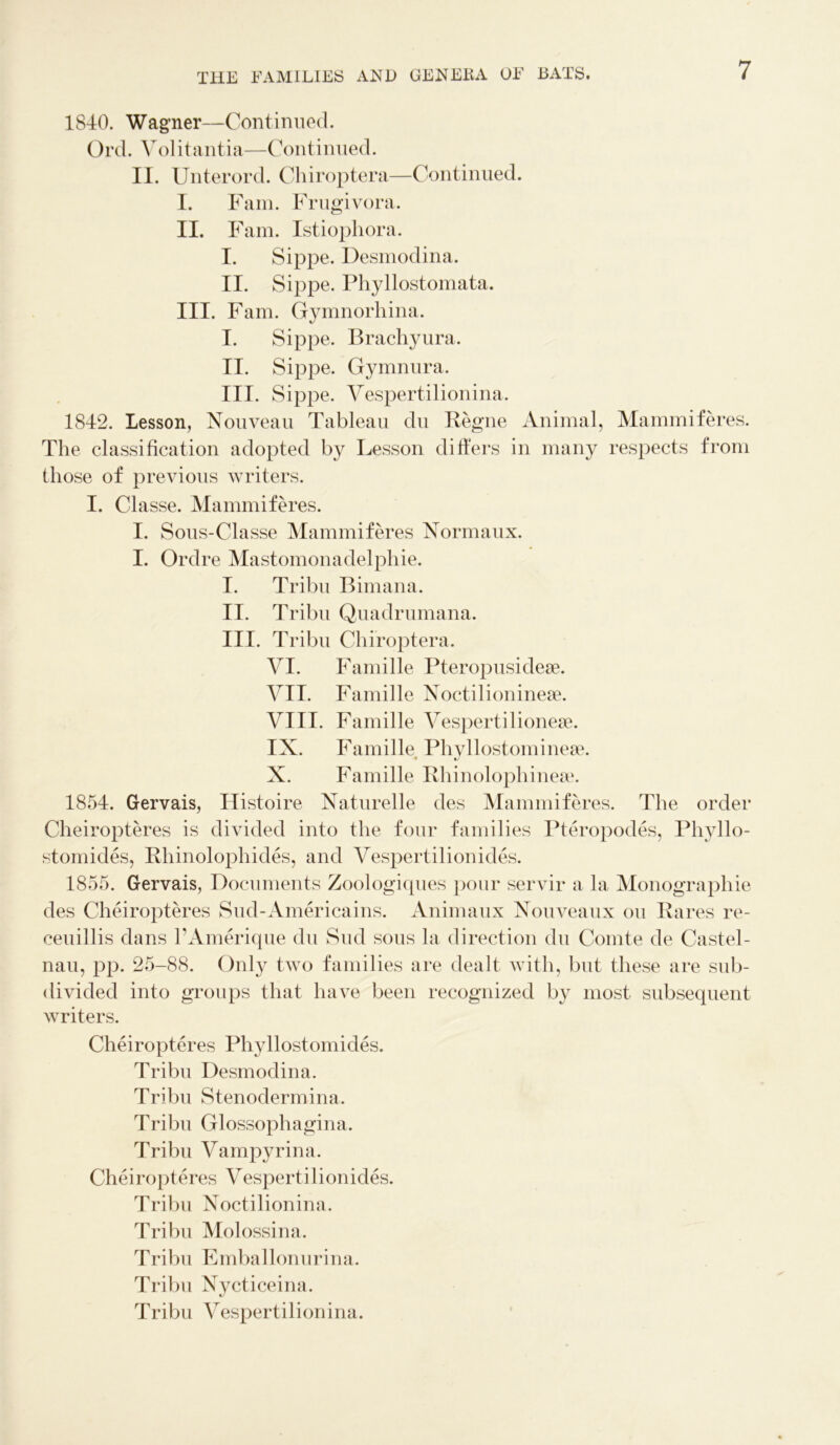 1840. Wagner—Continued. Ord. Yolitantia—Continued. II. Unterord. Chiroptera—Continued. I. Fam. Frugivora. II. Fam. Istiophora. I. Sippe. Desmodina. II. Sippe. Phyllostomata. III. Fam. Gymnorhina. I. Sippe. Brachyura. II. Sippe. Gymnura. III. Sippe. Vespertilionina. 1842. Lesson, Nouveau Tableau du Begne Animal, Mammiferes. The classification adopted by Lesson differs in many respects from those of previous writers. I. Classe. Mammiferes. I. Sous-Classe Mammiferes Normaux. I. Ordre Mastomonadelphie. I. Tribu Bimana. II. Tribu Quadrumana. III. Tribu Chiroptera. YI. Famille Pteropusidese. YII. Famille Noctilioninese. VIII. Famille Yespertilionese. IX. Famille Phyllostomineee. X. Famille Bhinolophinese. 1854. Gervais, Histoire Naturelle des Mammiferes. The order Cheiropteres is divided into the four families Pteropodes, Pliyllo- stomides, Bhinolophides, and Yespertilionides. 1855. Gervais, Documents Zoologiques pour servir a la Monographie des Cheiropteres Sud-Americains. Animaux Nouveaux ou Bares re- ceuillis dans FAmerique du Sud sous la direction du Comte de Castel- nau, pp. 25-88. Only two families are dealt with, but these are sub- divided into groups that have been recognized by most subsequent writers. Cheiropteres Phyllostomides. Tribu Desmodina. Tribu Stenodermina. Tribu Glossophagina. Tribu Yampyrina. Cheiropteres Yespertilionides. Tribu Noctilionina. Tribu Molossina. Tribu Emballonurina. Tribu Nycticeina. Tribu Yespertilionina.