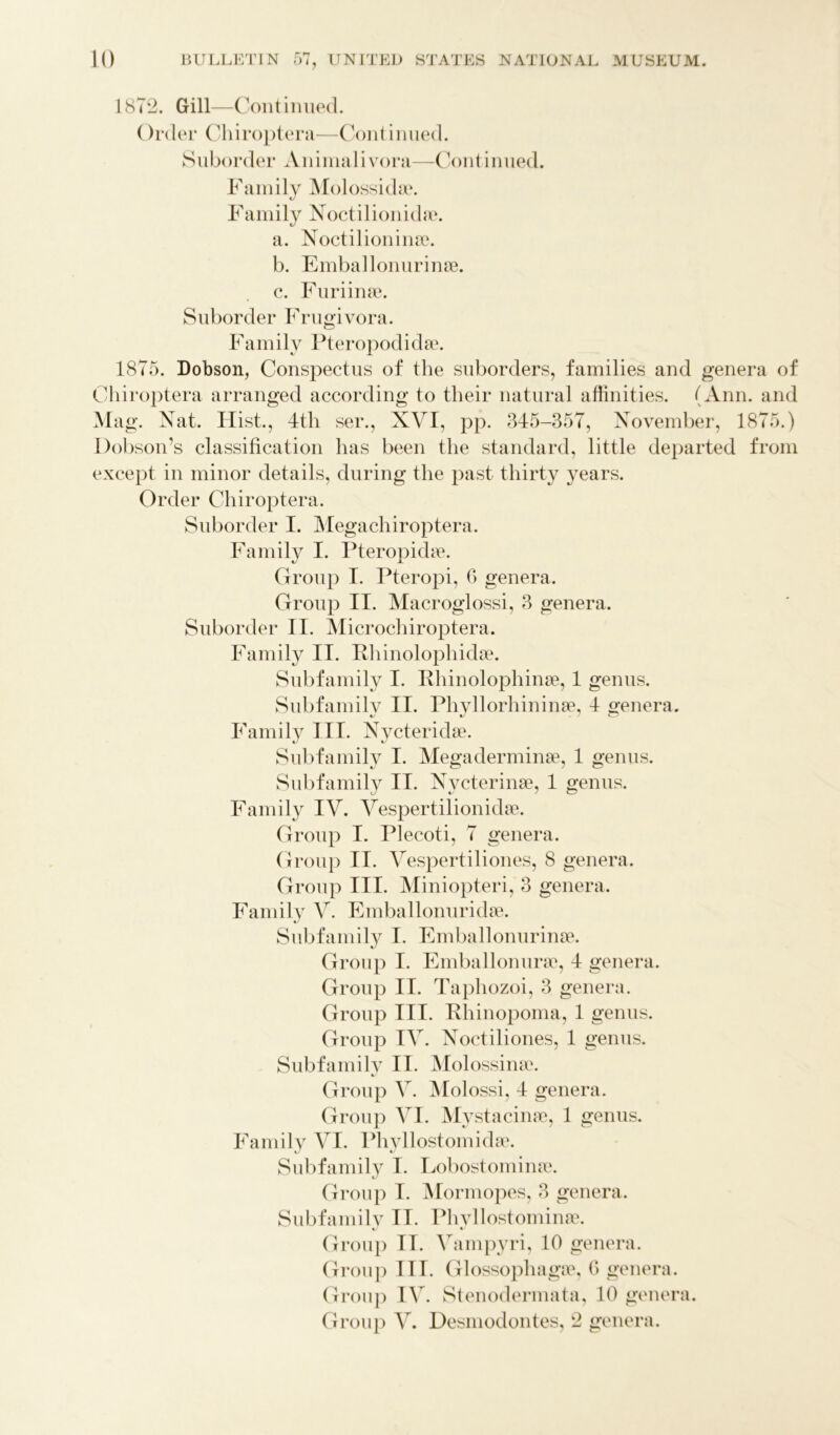 1872. Gill—Continued. ()rder Chiroptera—Continued. Suborder Animalivora—Continued. Family Molossidae. Family Noctilionkhe. a. Noctilionina?. b. Emballonurinse. c. Furiime. Suborder Frugivora. Family Pteropodidae. 1875. Dobson, Conspectus of the suborders, families and genera of Chiroptera arranged according to their natural affinities. (Ann. and Mag. Nat. Hist., 4th ser., XVI, pp. 345-357, November, 1875.) Dobson’s classification has been the standard, little departed from except in minor details, during the past thirty years. Order Chiroptera. Suborder I. Megachiroptera. Family I. Pteropidae. Group I. Pteropi, 0 genera. Group II. Macroglossi, 3 genera. Suborder II. Microchiroptera. Family II. Rhinolophidae. Subfamily I. Rhinolophinae, 1 genus. Subfamily II. Phvllorhininae, 4 oenera. Family III. Nycteridae. Subfamily I. Megaderminae, 1 genus. Subfamily II. N ycterinae, 1 genus. Family IV. Vespertilionidae. Group I. Plecoti, 7 genera. Group II. Vespertiliones, 8 genera. Group III. Miniopteri, 3 genera. Family V. Emballonuridae. Subfamily I. Emballonurime. Group I. Emba 11 online, 4 genera. Group II. Taphozoi, 3 genera. Group III. Rhinopoma, 1 genus. Group IV. Noctiliones, 1 genus. Subfamily II. Molossime. Group V. Molossi, 4 genera. Group VI. Mystacilia?, 1 genus. Family VI. Phyllostomidae. Subfamily I. Lobostomime. Group I. Mormopes, 3 genera. Subfamily II. Phvllostomime. Group II. Vampyri, 10 genera. Group HI. Glossophagse, G genera. Group I\r. Stenodermata, 10 genera. Group V. Desmodontes, 2 genera.