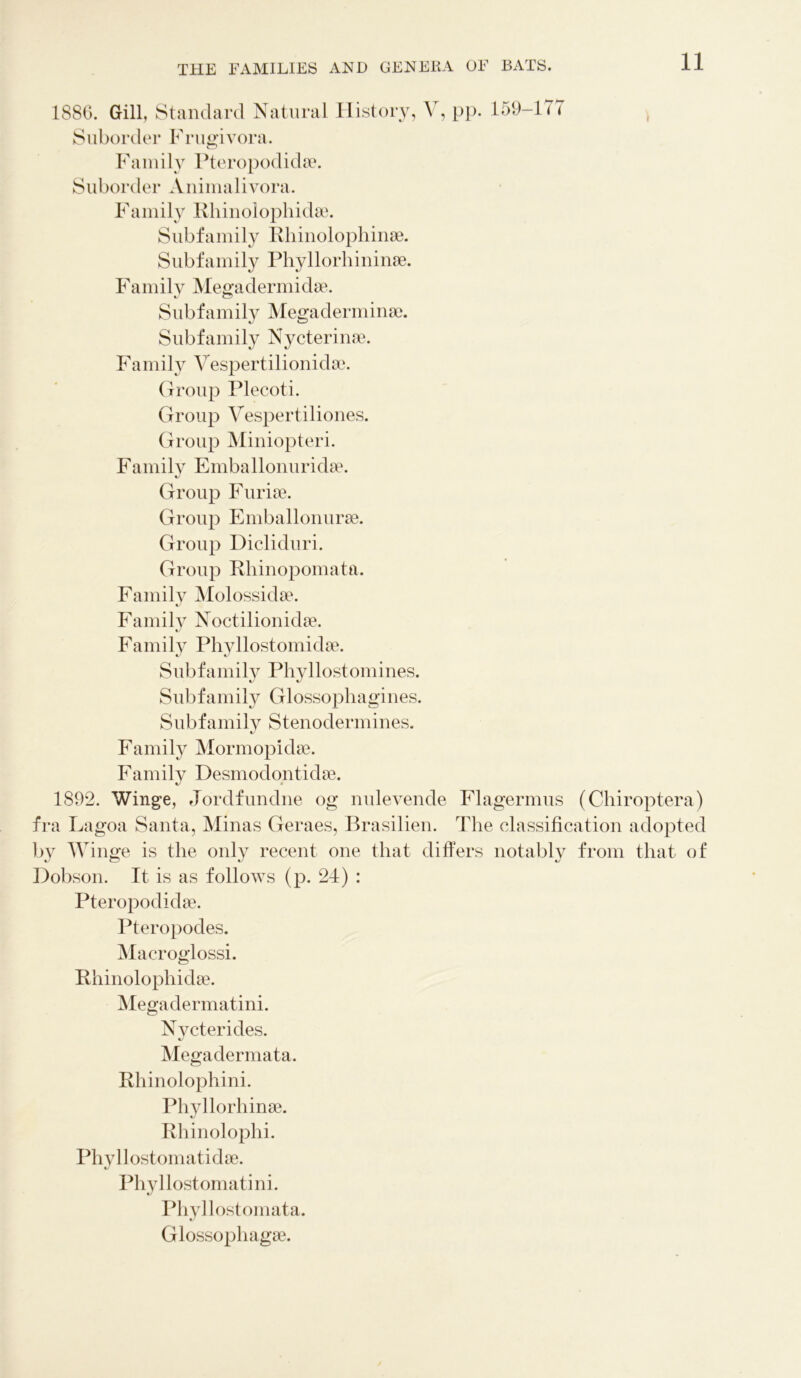 188G. Gill, Standard Natural History, Y, pp. 159-177 Suborder Frugivora. Family Pteropodidae. Suborder Animalivora. Family Rhinolophidae. Subfamily Rhinolophinae. Subfamily Phyllorhininae. Family Megadermidae. Subfamily Megaderminae. Subfamily Nycterinae. Family Vespertilionidae. Group Plecoti. Group Vespertiliones. Group Miniopteri. Family Emballonuridae. Group Furiae. Group Emballonurae. Group Dicliduri. Group Rhinopomata. Family Molossidae. Family Noctilionidae. Family Phyllostomidae. Subfamily Phyllostomines. Subfamily Glossophagines. Subfamily Stenodermines. Family Mormopidae. Family Desmodontidae. 1892. Winge, Jordfundne og nulevende Flagermus (Chiroptera) fra Lagoa Santa, Minas Geraes, Brasilien. The classification adopted by Winge is the only recent one that differs notably from that of Dobson. It is as follows (p. 24) : Pteropodidae. Pteropodes. Macroglossi. Rhinolophidae. Megadermatini. Nvcterides. Megadermata. Rhinolophini. Phyllorhinae. Rhinolophi. Phyllostomatidae. Phyllostomatini. Phyllostomata. Glossophagae.