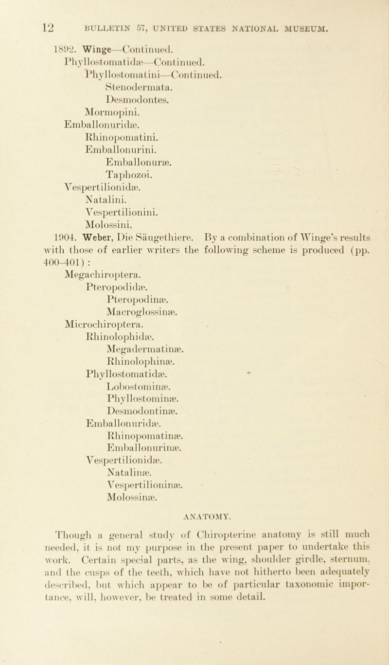 1892. Winge—Continued. Phyllostomatidae—Continued. Phyllostomatini—Continued. Stenodermata. I )esmodontes. Mormopini. Emballonuridae. Rhinopomatini. Emballonurini. Emballonurae. Taphozoi. Vespertilionidae. Natalini. Vespertilionini. Molossini. 1904. Weber, Die Saugethiere. By a combination of Winge’s results with those of earlier writers the following scheme is produced (pp. 400-401) : Megachiroptera. Pteropodidae. Pteropodinae. Macroglossinae. Microchiroptera. Rhinolophida?. Mega dermatinae. Bhinolophinae. Phyllostomatidae. Lobostominae. Phyllostominae. Desmodontinae. Emballonuridae. Rhinopomatinae. Emballonurinae. Vespertilionidae. Natalinae. Yespertilioninae. Molossinae. ANATOMY. Though a general study of Chiropterine anatomy is still much needed, it is not my purpose in the present paper to undertake this work. Certain special parts, as the wing, shoulder girdle, sternum, and the cusps of the teeth, which have not hitherto been adequately described, but which appear to be of particular taxonomic impor- tance, will, however, be treated in some detail.