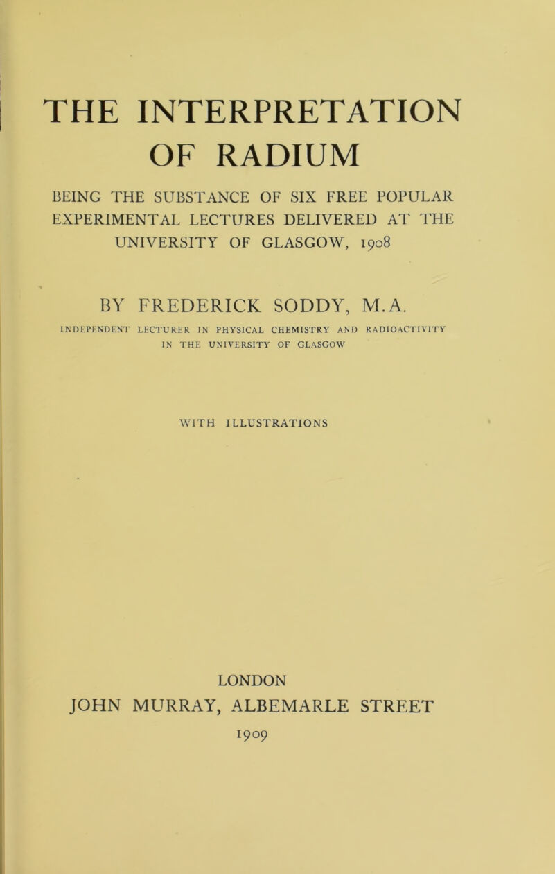 THE INTERPRETATION OF RADIUM BEING THE SUBSTANCE OF SIX FREE POPULAR EXPERIMENTAL LECTURES DELIVERED AT THE UNIVERSITY OF GLASGOW, 1908 BY FREDERICK SODDY, M.A. INDEPENDENT LECTURER IN PHYSICAL CHEMISTRY AND RADIOACTIVITY IN THE UNIVERSITY OF GLASGOW WITH ILLUSTRATIONS LONDON JOHN MURRAY, ALBEMARLE STREET 1909