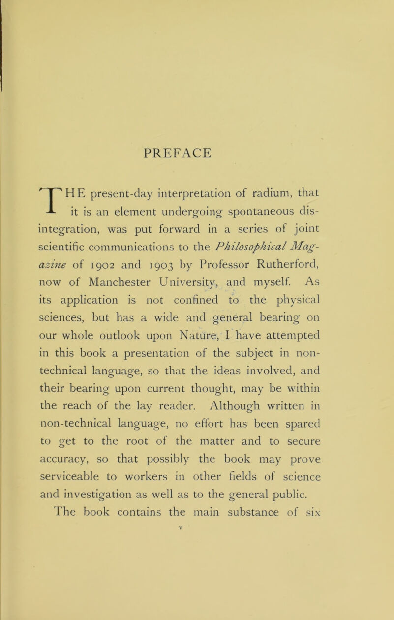 PREFACE HE present-day interpretation of radium, that it is an element undergoing spontaneous dis- integration, was put forward in a series of joint scientific communications to the Philosophical Mag- azine of 1902 and 1903 by Professor Rutherford, now of Manchester University, and myself. As its application is not confined to the physical sciences, but has a wide and general bearing on our whole outlook upon Nature, I have attempted in this book a presentation of the subject in non- technical language, so that the ideas involved, and their bearing upon current thought, may be within the reach of the lay reader. Although written in non-technical language, no effort has been spared to get to the root of the matter and to secure accuracy, so that possibly the book may prove serviceable to workers in other fields of science and investigation as well as to the general public. The book contains the main substance of six