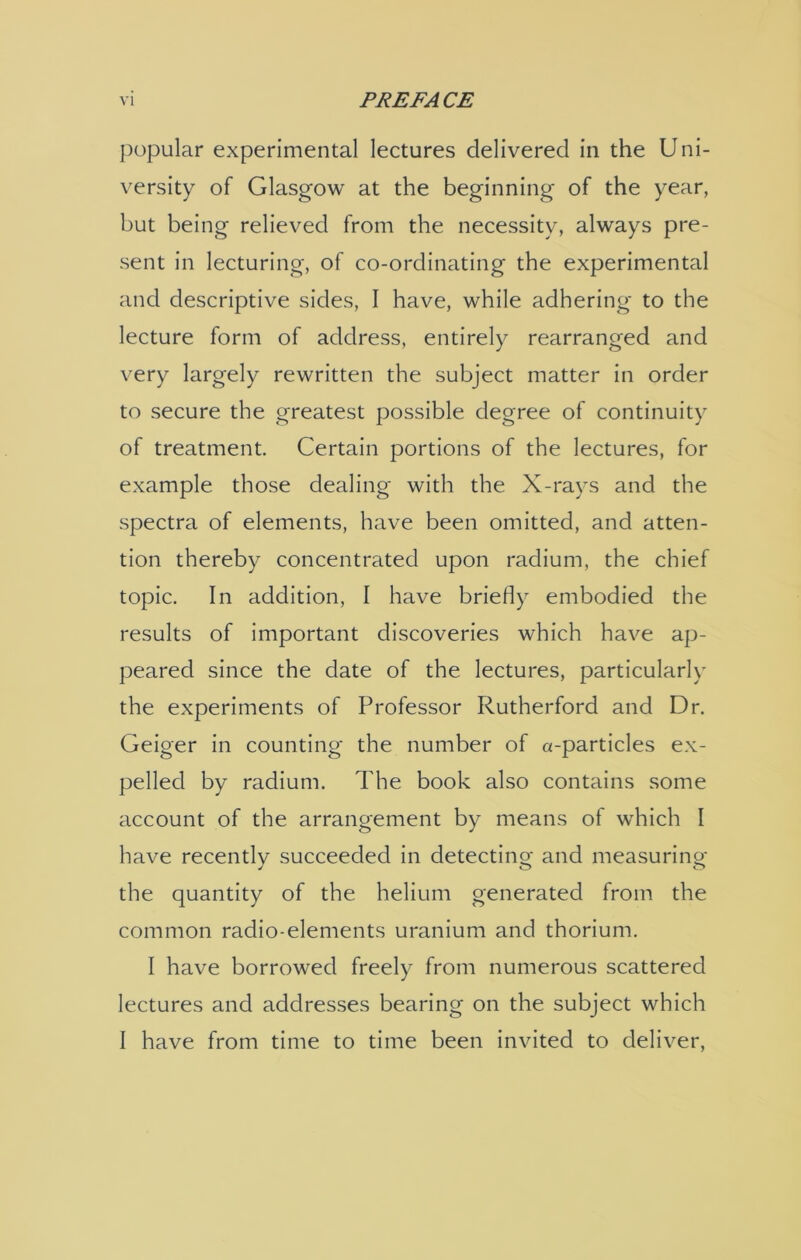 popular experimental lectures delivered in the Uni- versity of Glasgow at the beginning of the year, but being relieved from the necessity, always pre- sent in lecturing, of co-ordinating the experimental and descriptive sides, I have, while adhering to the lecture form of address, entirely rearranged and very largely rewritten the subject matter in order to secure the greatest possible degree of continuity of treatment. Certain portions of the lectures, for example those dealing with the X-rays and the spectra of elements, have been omitted, and atten- tion thereby concentrated upon radium, the chief topic. In addition, I have briefly embodied the results of important discoveries which have ap- peared since the date of the lectures, particularly the experiments of Professor Rutherford and Dr. Geiger in counting the number of a-particles ex- pelled by radium. The book also contains some account of the arrangement by means of which I have recently succeeded in detecting and measuring the quantity of the helium generated from the common radio-elements uranium and thorium. I have borrowed freely from numerous scattered lectures and addresses bearing on the subject which I have from time to time been invited to deliver,