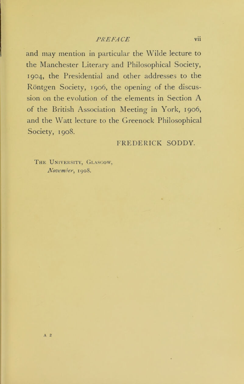 and may mention in particular the Wilde lecture to the Manchester Literary and Philosophical Society, 1904, the Presidential and other addresses to the Rontgen Society, 1906, the opening of the discus- sion on the evolution of the elements in Section A of the British Association Meeting in York, 1906, and the Watt lecture to the Greenock Philosophical Society, 1908. FREDERICK SODDY. The University, Glasgow, November, 1908.