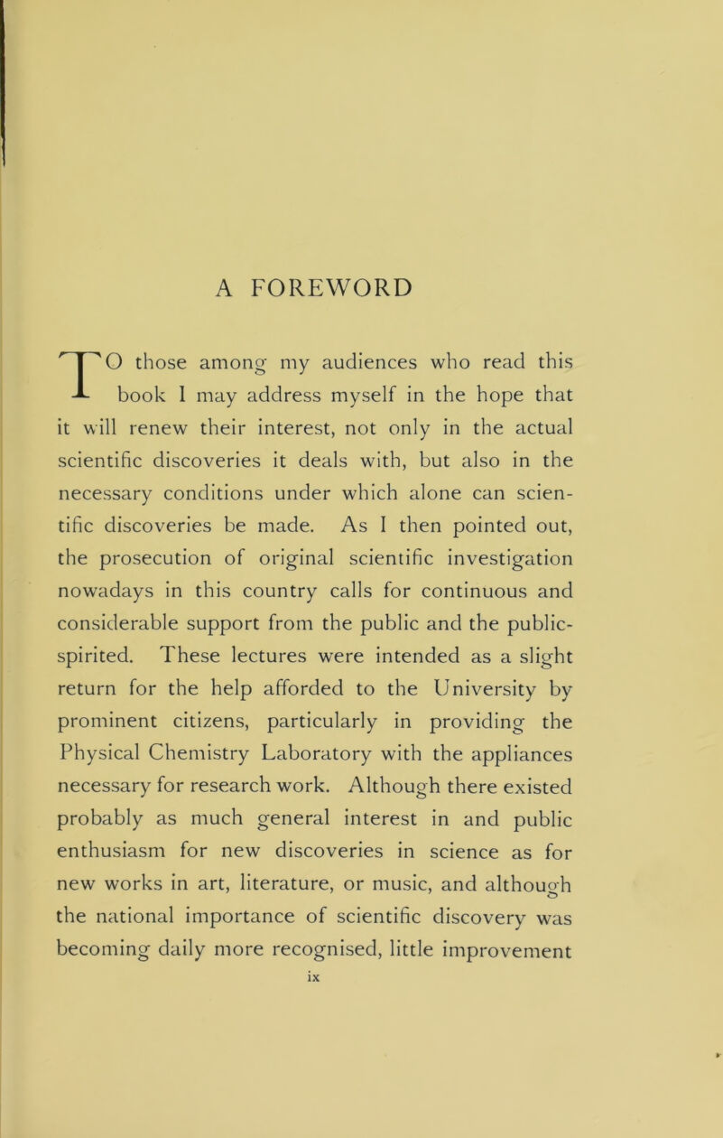 A FOREWORD O those among my audiences who read this -A- book I may address myself in the hope that it will renew their interest, not only in the actual scientific discoveries it deals with, but also in the necessary conditions under which alone can scien- tific discoveries be made. As I then pointed out, the prosecution of original scientific investigation nowadays in this country calls for continuous and considerable support from the public and the public- spirited. These lectures were intended as a slight return for the help afforded to the University by prominent citizens, particularly in providing the Physical Chemistry Laboratory with the appliances necessary for research work. Although there existed probably as much general interest in and public enthusiasm for new discoveries in science as for new works in art, literature, or music, and although the national importance of scientific discovery was becoming daily more recognised, little improvement