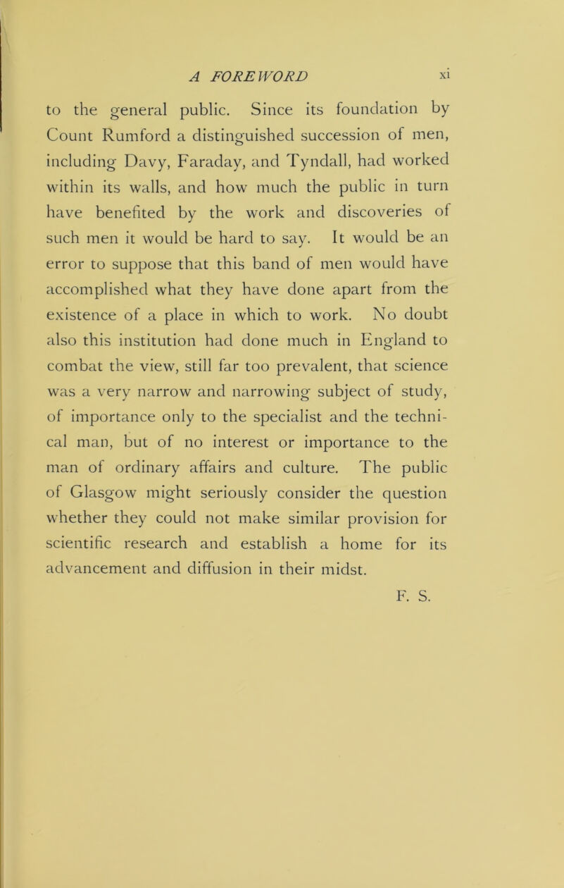 to the general public. Since its foundation by Count Rumford a distinguished succession of men, including Davy, Faraday, and Tyndall, had worked within its walls, and how much the public in turn have benefited by the work and discoveries of such men it would be hard to say. It would be an error to suppose that this band of men would have accomplished what they have done apart Irom the existence of a place in which to work. No doubt also this institution had done much in England to combat the view, still far too prevalent, that science was a very narrow and narrowing subject of study, of importance only to the specialist and the techni- cal man, but of no interest or importance to the man of ordinary affairs and culture. The public of Glasgow might seriously consider the question whether they could not make similar provision for scientific research and establish a home for its advancement and diffusion in their midst. F. S.