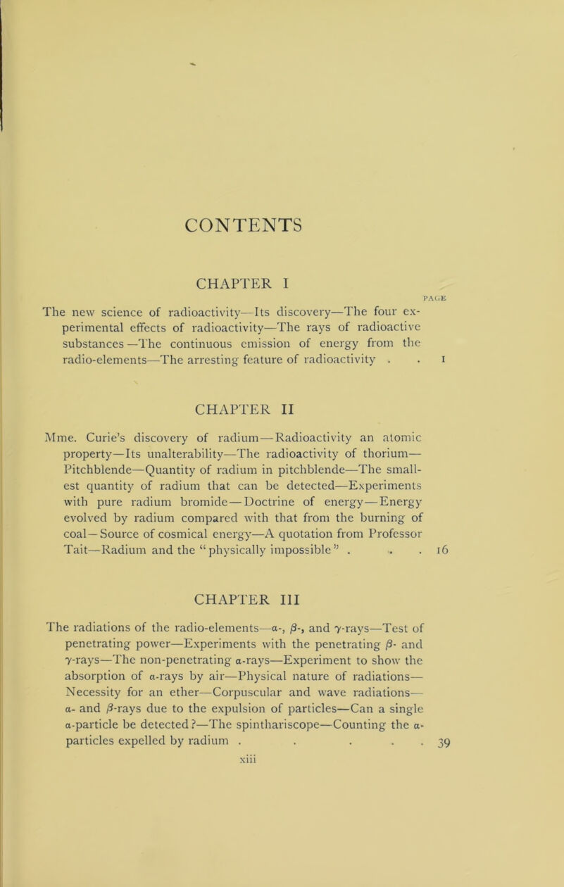 CONTENTS CHAPTER I PAGE The new science of radioactivity—Its discovery—The four ex- perimental effects of radioactivity—The rays of radioactive substances —The continuous emission of energy from the radio-elements—The arresting feature of radioactivity . . i CHAPTER II Mme. Curie’s discovery of radium — Radioactivity an atomic property—Its unalterability—The radioactivity of thorium— Pitchblende—Quantity of radium in pitchblende—The small- est quantity of radium that can be detected—Experiments with pure radium bromide — Doctrine of energy—Energy evolved by radium compared with that from the burning of coal—Source of cosmical energy—A quotation from Professor Tait—Radium and the “ physically impossible ” . 16 CHAPTER III The radiations of the radio-elements—a-, and 7-rays—Test of penetrating power—Experiments with the penetrating |3- and 7-rays—The non-penetrating a-rays—Experiment to show the absorption of a-rays by air—Physical nature of radiations— Necessity for an ether—Corpuscular and wave radiations— a- and i3-rays due to the expulsion of particles—Can a single a-particle be detected?—The spinthariscope—Counting the a- particles expelled by radium . • 39