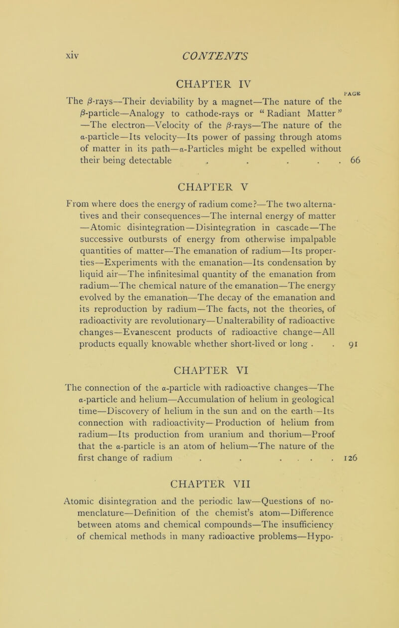 CHAPTER IV PACK The /3-rays—Their deviability by a magnet—The nature of the /3-particle—Analogy to cathode-rays or “Radiant Matter” —The electron—Velocity of the /3-rays—The nature of the a-particle—Its velocity—Its power of passing through atoms of matter in its path—a-Particles might be expelled without their being detectable , . . . 66 CHAPTER V From where does the energy of radium come?—The two alterna- tives and their consequences—The internal energy of matter — Atomic disintegration — Disintegration in cascade—The successive outbursts of energy from otherwise impalpable quantities of matter—The emanation of radium—Its proper- ties—Experiments with the emanation—Its condensation by liquid air—The infinitesimal quantity of the emanation from radium—The chemical nature of the emanation—The energy evolved by the emanation—The decay of the emanation and its reproduction by radium—The facts, not the theories, of radioactivity are revolutionary—Unalterability of radioactive changes—Evanescent products of radioactive change—All products equally knowable whether short-lived or long . . 91 CHAPTER VI The connection of the a-particle with radioactive changes—The a-particle and helium—Accumulation of helium in geological time—Discovery of helium in the sun and on the earth—Its connection with radioactivity—Production of helium from radium—Its production from uranium and thorium—Proof that the a-particle is an atom of helium—The nature of the first change of radium . . .... 126 CHAPTER VII Atomic disintegration and the periodic law—Questions of no- menclature—Definition of the chemist’s atom—Difference between atoms and chemical compounds—The insufficiency of chemical methods in many radioactive problems—Hypo-