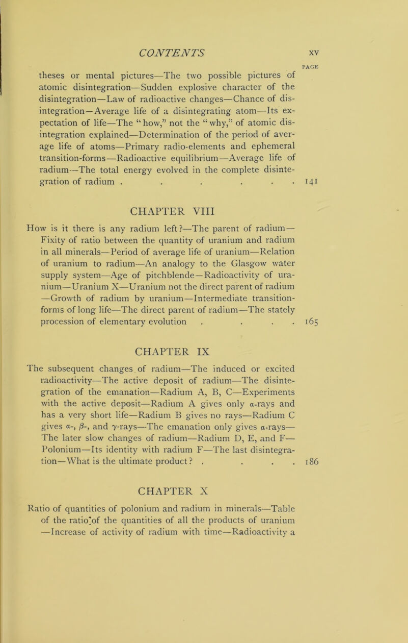 PAGE theses or mental pictures—The two possible pictures of atomic disintegration—Sudden explosive character of the disintegration—Law of radioactive changes—Chance of dis- integration—Average life of a disintegrating atom—Its ex- pectation of life—The “how,” not the “why,” of atomic dis- integration explained—Determination of the period of aver- age life of atoms—Primary radio-elements and ephemeral transition-forms—Radioactive equilibrium—Average life of radium—The total energy evolved in the complete disinte- gration of radium . . . . . . 141 CHAPTER VIII How is it there is any radium left?—The parent of radium — Fixity of ratio between the quantity of uranium and radium in all minerals—Period of average life of uranium—Relation of uranium to radium—An analogy to the Glasgow water supply system—Age of pitchblende—Radioactivity of ura- nium—Uranium X—Uranium not the direct parent of radium —Growth of radium by uranium — Intermediate transition- forms of long life—The direct parent of radium—The stately procession of elementary evolution . . 165 CHAPTER IX The subsequent changes of radium—The induced or excited radioactivity—The active deposit of radium—The disinte- gration of the emanation—Radium A, B, C—Experiments with the active deposit—Radium A gives only a-rays and has a very short life—Radium B gives no rays—Radium C gives a-, /3-, and 7-rays—The emanation only gives a-rays— The later slow changes of radium—Radium D, E, and F— Polonium—Its identity with radium F—The last disintegra- tion—What is the ultimate product ? . . . . 186 CHAPTER X Ratio of quantities of polonium and radium in minerals—Table of the ratio'of the quantities of all the products of uranium — Increase of activity of radium with time—Radioactivity a