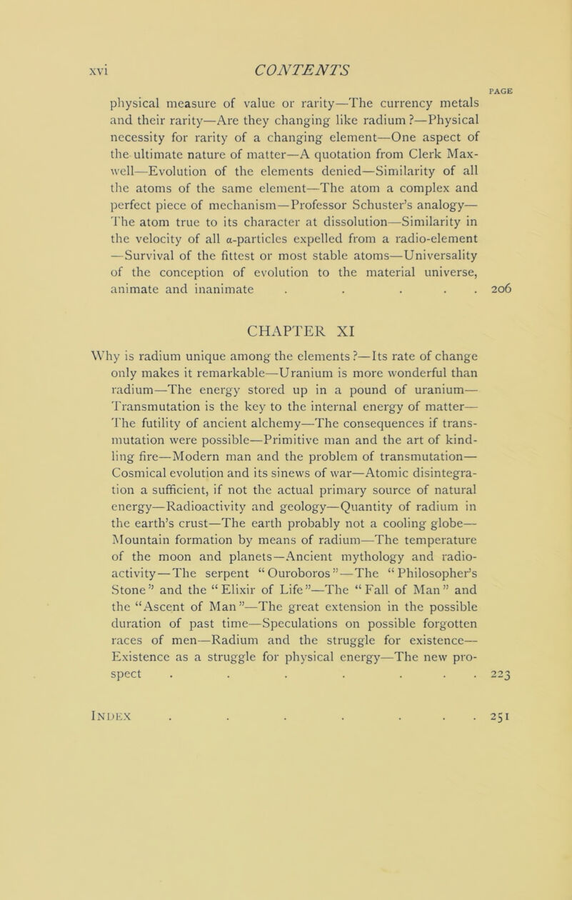 PAGE physical measure of value or rarity—The currency metals and their rarity—Are they changing like radium ?—Physical necessity for rarity of a changing element—One aspect of the ultimate nature of matter—A quotation from Clerk Max- well—Evolution of the elements denied—Similarity of all the atoms of the same element—The atom a complex and perfect piece of mechanism—Professor Schuster’s analogy— The atom true to its character at dissolution—Similarity in the velocity of all a-particles expelled from a radio-element —Survival of the fittest or most stable atoms—Universality of the conception of evolution to the material universe, animate and inanimate . . ... 206 CHAPTER XI Why is radium unique among the elements?—Its rate of change only makes it remarkable—Uranium is more wonderful than radium—The energy stored up in a pound of uranium— Transmutation is the key to the internal energy of matter— The futility of ancient alchemy—The consequences if trans- mutation were possible—Primitive man and the art of kind- ling fire—Modern man and the problem of transmutation— Cosmical evolution and its sinews of war—Atomic disintegra- tion a sufficient, if not the actual primary source of natural energy—Radioactivity and geology—Quantity of radium in the earth’s crust—The earth probably not a cooling globe— Mountain formation by means of radium—The temperature of the moon and planets—Ancient mythology and radio- activity— The serpent “Ouroboros” — The “Philosopher’s Stone” and the “Elixir of Life”—The “Fall of Man” and the “Ascent of Man”—The great extension in the possible duration of past time—Speculations on possible forgotten races of men—Radium and the struggle for existence— Existence as a struggle for physical energy—The new pro- spect . . . . ... 223 Indkx . 251