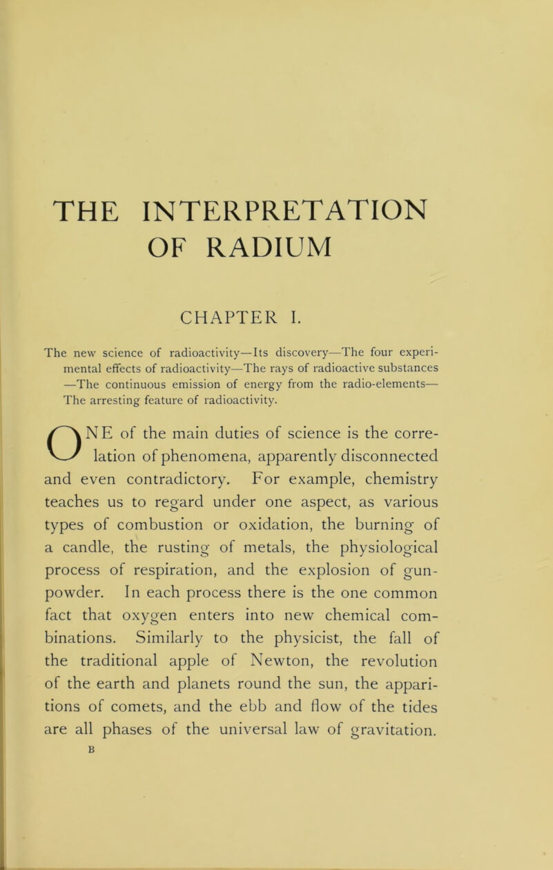 THE INTERPRETATION OF RADIUM CHAPTER I. The new science of radioactivity—Its discovery—The four experi- mental effects of radioactivity—The rays of radioactive substances —The continuous emission of energy from the radio-elements— The arresting feature of radioactivity. NE of the main duties of science is the corre- lation of phenomena, apparently disconnected and even contradictory. For example, chemistry teaches us to regard under one aspect, as various types of combustion or oxidation, the burning- of a candle, the rusting of metals, the physiological process of respiration, and the explosion of gun- powder. In each process there is the one common fact that oxygen enters into new chemical com- binations. Similarly to the physicist, the fall of the traditional apple of Newton, the revolution of the earth and planets round the sun, the appari- tions of comets, and the ebb and Bow of the tides are all phases of the universal law of gravitation. B