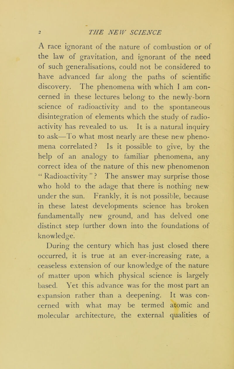 A race ignorant of the nature of combustion or of the law of gravitation, and ignorant of the need of such generalisations, could not be considered to have advanced far along the paths of scientific discovery. The phenomena with which I am con- cerned in these lectures belong to the newly-born science of radioactivity and to the spontaneous disintegration of elements which the study of radio- activity has revealed to us. It is a natural inquiry to ask—To what most nearly are these new pheno- mena correlated? Is it possible to give, by the help of an analogy to familiar phenomena, any correct idea of the nature of this new phenomenon “ Radioactivity ” ? The answer may surprise those who hold to the adage that there is nothing new under the sun. Frankly, it is not possible, because in these latest developments science has broken fundamentally new ground, and has delved one distinct step further down into the foundations of knowledge. o During the century which has just closed there occurred, it is true at an ever-increasing rate, a ceaseless extension of our knowledge of the nature of matter upon which physical science is largely based. Yet this advance was for the most part an expansion rather than a deepening. It was con- cerned with what may be termed atomic and molecular architecture, the external qualities of