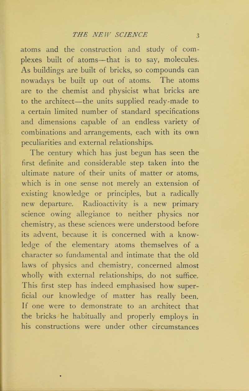 atoms and the construction and study of com- plexes built of atoms—that is to say, molecules. As buildings are built of bricks, so compounds can nowadays be built up out of atoms. The atoms are to the chemist and physicist what bricks are to the architect—the units supplied ready-made to a certain limited number of standard specifications and dimensions capable of an endless variety of combinations and arrangements, each with its own peculiarities and external relationships. The century which has just begun has seen the first definite and considerable step taken into the ultimate nature of their units of matter or atoms, which is in one sense not merely an extension of existing knowledge or principles, but a radically new departure. Radioactivity is a new primary science owing allegiance to neither physics nor chemistry, as these sciences were understood before its advent, because it is concerned with a know- ledge of the elementary atoms themselves of a character so fundamental and intimate that the old laws of physics and chemistry, concerned almost wholly with external relationships, do not suffice. This first step has indeed emphasised how super- ficial our knowledge of matter has really been. If one were to demonstrate to an architect that the bricks he habitually and properly employs in his constructions were under other circumstances