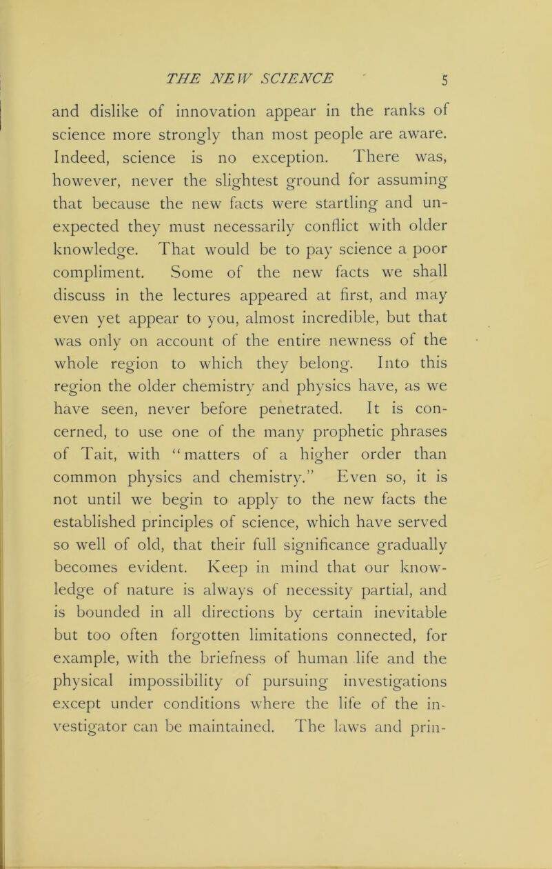and dislike of innovation appear in the ranks of science more strongly than most people are aware. Indeed, science is no exception. There was, however, never the slightest ground for assuming that because the new facts were startling and un- expected they must necessarily conflict with older knowledge. That would be to pay science a poor compliment. Some of the new facts we shall discuss in the lectures appeared at first, and may even yet appear to you, almost incredible, but that was only on account of the entire newness ol the whole region to which they belong. Into this region the older chemistry and physics have, as we have seen, never before penetrated. It is con- cerned, to use one of the many prophetic phrases of Tait, with “matters of a higher order than common physics and chemistry.” Even so, it is not until we begin to apply to the new facts the established principles of science, which have served so well of old, that their full significance gradually becomes evident. Keep in mind that our know- ledge of nature is always of necessity partial, and is bounded in all directions by certain inevitable but too often forgotten limitations connected, for example, with the briefness of human life and the physical impossibility of pursuing investigations except under conditions where the life of the in- vestigator can be maintained. The laws and prin-