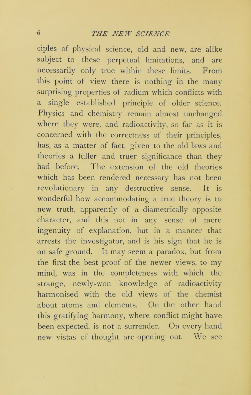 ciples of physical science, old and new, are alike subject to these perpetual limitations, and are necessarily only true within these limits. From this point of view there is nothing- in the many surprising- properties of radium which conflicts with a single established principle of older science. Physics and chemistry remain almost unchanged where they were, and radioactivity, so far as it is concerned with the correctness of their principles, has, as a matter of fact, given to the old laws and theories a fuller and truer significance than they had before. The extension of the old theories which has been rendered necessary has not been revolutionary in any destructive sense. It is wonderful how accommodating a true theory is to new truth, apparently of a diametrically opposite character, and this not in any sense of mere ingenuity of explanation, but in a manner that arrests the investigator, and is his sign that he is on safe ground. It may seem a paradox, but from the first the best proof of the newer views, to my mind, was in the completeness with which the strange, newly-won knowledge of radioactivity harmonised with the old views of the chemist about atoms and elements. On the other hand this gratifying harmony, where conflict might have been expected, is not a surrender. On every hand new vistas of thought are opening out. We see
