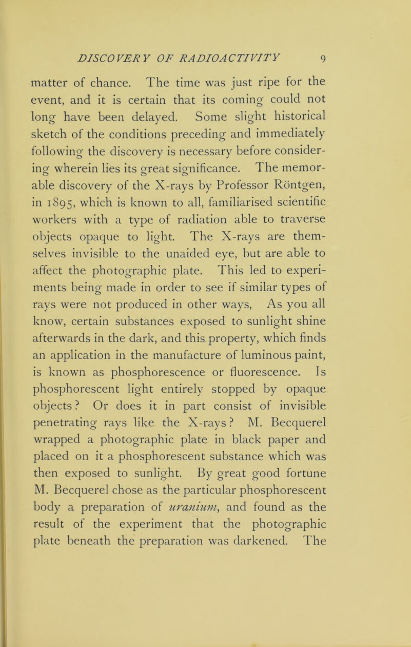 matter of chance. The time was just ripe for the event, and it is certain that its coming could not long have been delayed. Some slight historical sketch of the conditions preceding and immediately following the discovery is necessary before consider- ing wherein lies its oreat significance. The memor- able discovery of the X-rays by Professor Rontgen, in 1895, which is known to all, familiarised scientific workers with a type of radiation able to traverse objects opaque to light. The X-rays are them- selves invisible to the unaided eye, but are able to affect the photographic plate. This led to experi- ments being made in order to see if similar types of rays were not produced in other ways, As you all know, certain substances exposed to sunlight shine afterwards in the dark, and this property, which finds an application in the manufacture of luminous paint, is known as phosphorescence or fluorescence. Is phosphorescent light entirely stopped by opaque objects ? Or does it in part consist of invisible penetrating rays like the X-rays ? M. Becquerel wrapped a photographic plate in black paper and placed on it a phosphorescent substance which was then exposed to sunlight. By great good fortune M. Becquerel chose as the particular phosphorescent body a preparation of uranium, and found as the result of the experiment that the photographic plate beneath the preparation was darkened. The