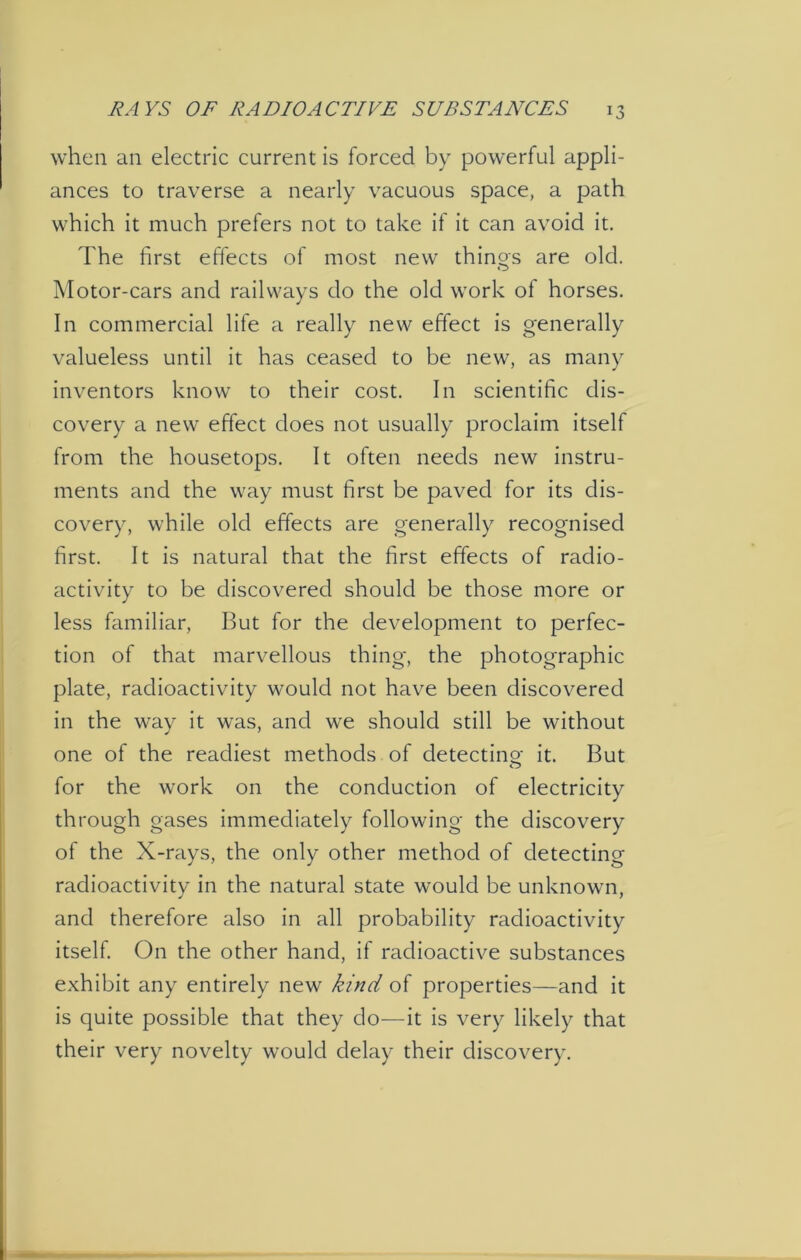 when an electric current is forced by powerful appli- ances to traverse a nearly vacuous space, a path which it much prefers not to take if it can avoid it. The first effects of most new things are old. Motor-cars and railways do the old work ol horses. In commercial life a really new effect is generally valueless until it has ceased to be new, as many inventors know to their cost. In scientific dis- covery a new effect does not usually proclaim itself from the housetops. It often needs new instru- ments and the way must first be paved for its dis- covery, while old effects are generally recognised first. It is natural that the first effects of radio- activity to be discovered should be those more or less familiar, But for the development to perfec- tion of that marvellous thing, the photographic plate, radioactivity would not have been discovered in the way it was, and we should still be without one of the readiest methods of detecting it. But for the work on the conduction of electricity through gases immediately following the discovery of the X-rays, the only other method of detecting radioactivity in the natural state would be unknown, and therefore also in all probability radioactivity itself. On the other hand, if radioactive substances exhibit any entirely new kind of properties—and it is quite possible that they do—it is very likely that their very novelty would delay their discovery.