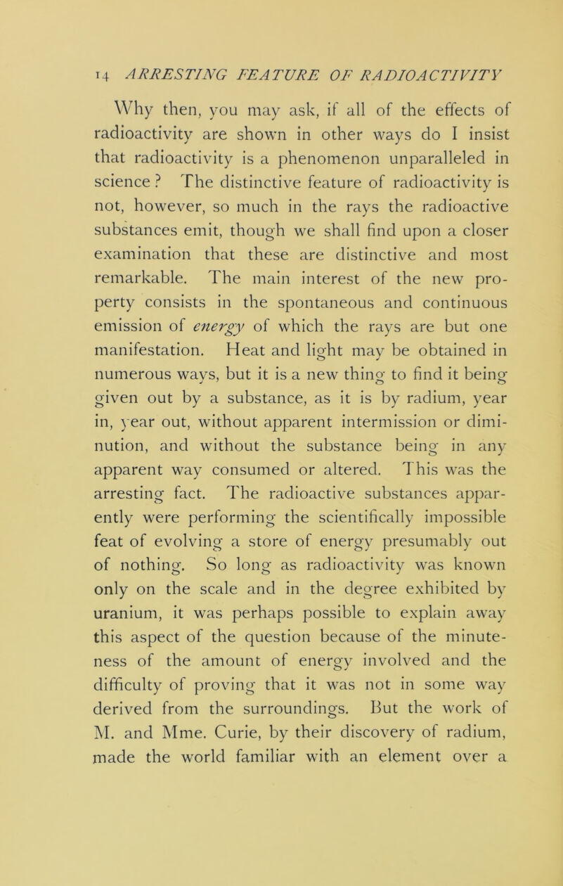 Why then, you may ask, if all of the effects of radioactivity are shown in other ways do I insist that radioactivity is a phenomenon unparalleled in science ? The distinctive feature of radioactivity is not, however, so much in the rays the radioactive substances emit, though we shall find upon a closer examination that these are distinctive and most remarkable. The main interest of the new pro- perty consists in the spontaneous and continuous emission of energy of which the rays are but one manifestation. Heat and light may be obtained in numerous wavs, but it is a new thino- to find it beino* given out by a substance, as it is by radium, year in, year out, without apparent intermission or dimi- nution, and without the substance being in any apparent way consumed or altered. This was the arresting fact. The radioactive substances appar- ently were performing the scientifically impossible feat of evolving a store of energy presumably out of nothing. So long as radioactivity was known only on the scale and in the degree exhibited by uranium, it was perhaps possible to explain away this aspect of the question because of the minute- ness of the amount of energy involved and the O J difficulty of proving that it was not in some way derived from the surroundings. But the work of M. and Mme. Curie, by their discovery of radium, made the world familiar with an element over a