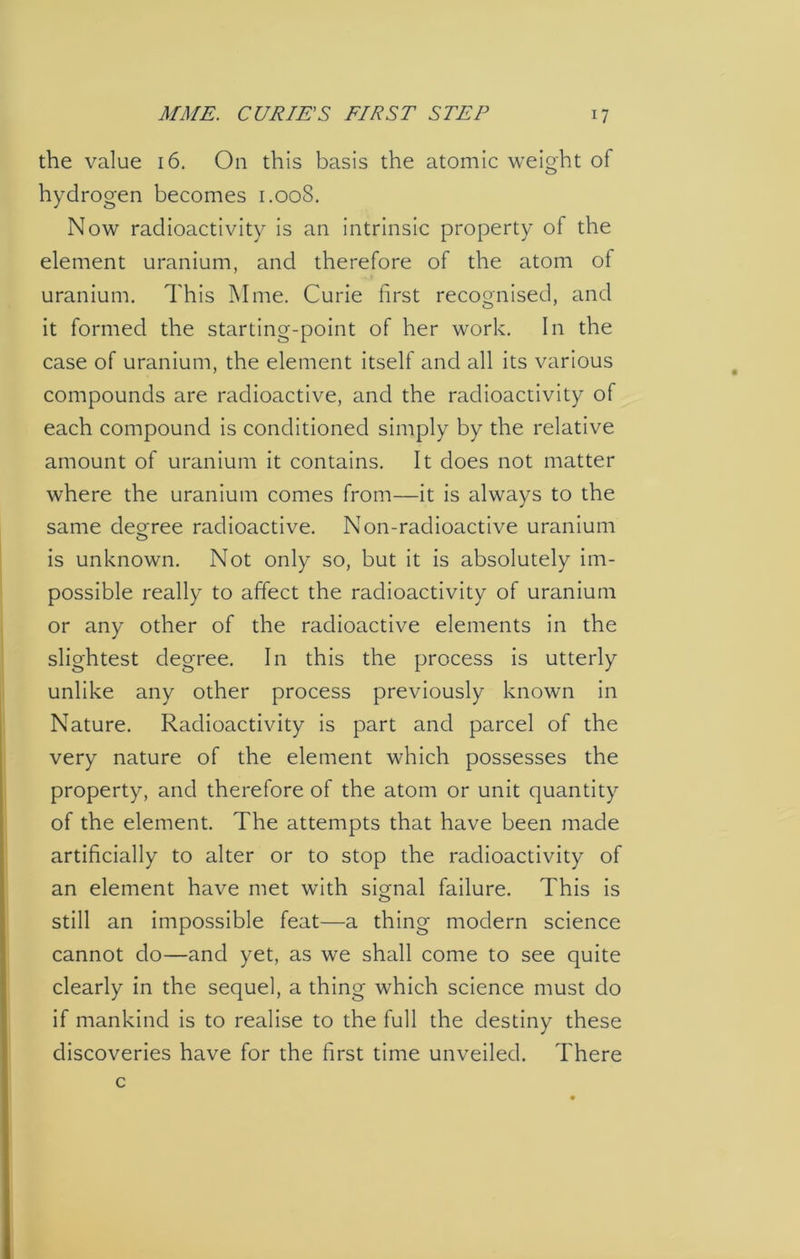 the value 16. On this basis the atomic weight of hydrogen becomes 1.008. Now radioactivity is an intrinsic property of the element uranium, and therefore of the atom of uranium. This Mine. Curie first recognised, and it formed the starting-point of her work. In the case of uranium, the element itself and all its various compounds are radioactive, and the radioactivity of each compound is conditioned simply by the relative amount of uranium it contains. It does not matter where the uranium comes from—it is always to the same degree radioactive. Non-radioactive uranium is unknown. Not only so, but it is absolutely im- possible really to affect the radioactivity of uranium or any other of the radioactive elements in the slightest degree. In this the process is utterly unlike any other process previously known in Nature. Radioactivity is part and parcel of the very nature of the element which possesses the property, and therefore of the atom or unit quantity of the element. The attempts that have been made artificially to alter or to stop the radioactivity of an element have met with signal failure. This is still an impossible feat—a thing modern science cannot do—and yet, as we shall come to see quite clearly in the sequel, a thing which science must do if mankind is to realise to the full the destiny these discoveries have for the first time unveiled. There