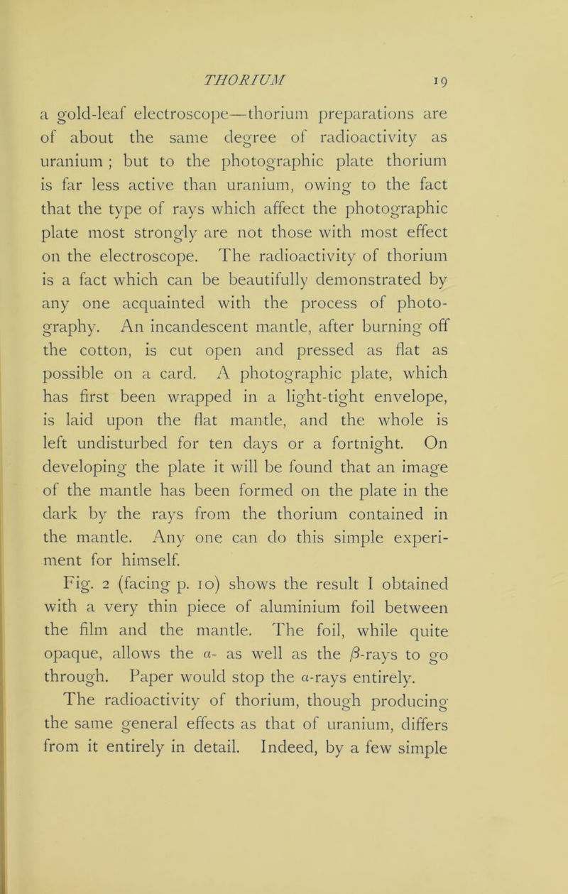 a gold-leaf electroscope—thorium preparations are of about the same degree of radioactivity as uranium ; but to the photographic plate thorium is far less active than uranium, owing to the fact that the type of rays which affect the photographic plate most strongly are not those with most effect on the electroscope. The radioactivity of thorium is a fact which can be beautifully demonstrated by any one acquainted with the process of photo- graphy. An incandescent mantle, after burning off the cotton, is cut open and pressed as flat as possible on a card. A photographic plate, which has first been wrapped in a light-tight envelope, is laid upon the flat mantle, and the whole is left undisturbed for ten days or a fortnight. On developing the plate it will be found that an image of the mantle has been formed on the plate in the dark by the rays from the thorium contained in the mantle. Any one can do this simple experi- ment for himself. Fig. 2 (facing p. 10) shows the result I obtained with a very thin piece of aluminium foil between the film and the mantle. The foil, while quite opaque, allows the a- as well as the (3-rays to go through. Paper would stop the a-rays entirely. The radioactivity of thorium, though producing the same general effects as that of uranium, differs from it entirely in detail. Indeed, by a few simple