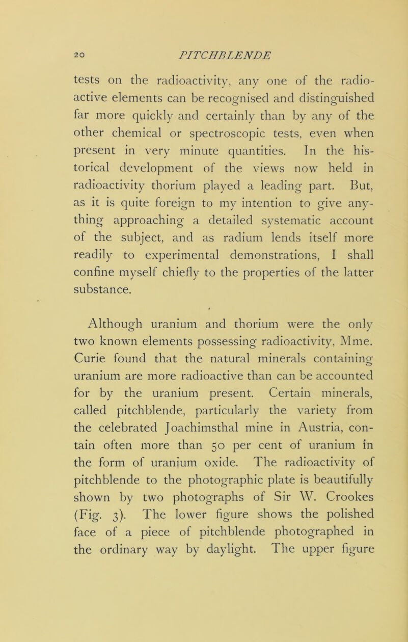 tests on the radioactivity, any one of the radio- active elements can be recognised and distinguished o o far more quickly and certainly than by any of the other chemical or spectroscopic tests, even when present in very minute quantities. In the his- torical development of the views now held in radioactivity thorium played a leading part. But, as it is quite foreign to my intention to give any- thing approaching a detailed systematic account of the subject, and as radium lends itself more readily to experimental demonstrations, I shall confine myself chiefly to the properties of the latter substance. 4 Although uranium and thorium were the only two known elements possessing radioactivity, Mme. Curie found that the natural minerals containing uranium are more radioactive than can be accounted for by the uranium present. Certain minerals, called pitchblende, particularly the variety from the celebrated Joachimsthal mine in Austria, con- tain often more than 50 per cent of uranium in the form of uranium oxide. The radioactivity of pitchblende to the photographic plate is beautifully shown by two photographs of Sir W. Crookes (Fig. 3). The lower figure shows the polished face of a piece of pitchblende photographed in the ordinary way by daylight. The upper figure