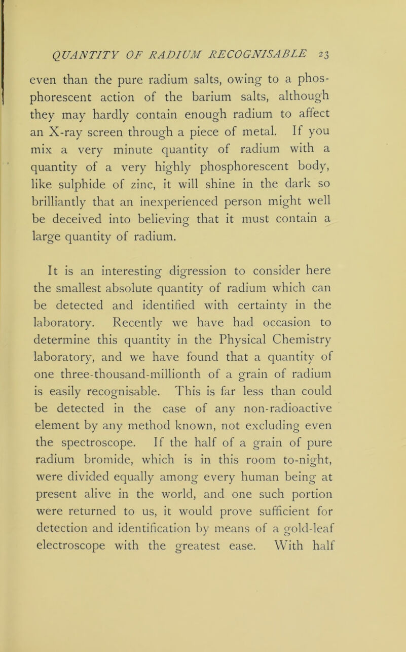 even than the pure radium salts, owing to a phos- phorescent action of the barium salts, although they may hardly contain enough radium to affect an X-ray screen through a piece of metal. If you mix a very minute quantity of radium with a quantity of a very highly phosphorescent body, like sulphide of zinc, it will shine in the dark so brilliantly that an inexperienced person might well be deceived into believing that it must contain a large quantity of radium. It is an interesting digression to consider here o o the smallest absolute quantity of radium which can be detected and identified with certainty in the laboratory. Recently we have had occasion to determine this quantity in the Physical Chemistry laboratory, and we have found that a quantity of one three-thousand-millionth of a grain of radium is easily recognisable. This is far less than could be detected in the case of any non-radioactive element by any method known, not excluding even the spectroscope. If the half of a grain of pure radium bromide, which is in this room to-night, were divided equally among every human being at present alive in the world, and one such portion were returned to us, it would prove sufficient for detection and identification by means of a gold-leaf electroscope with the greatest ease. With half