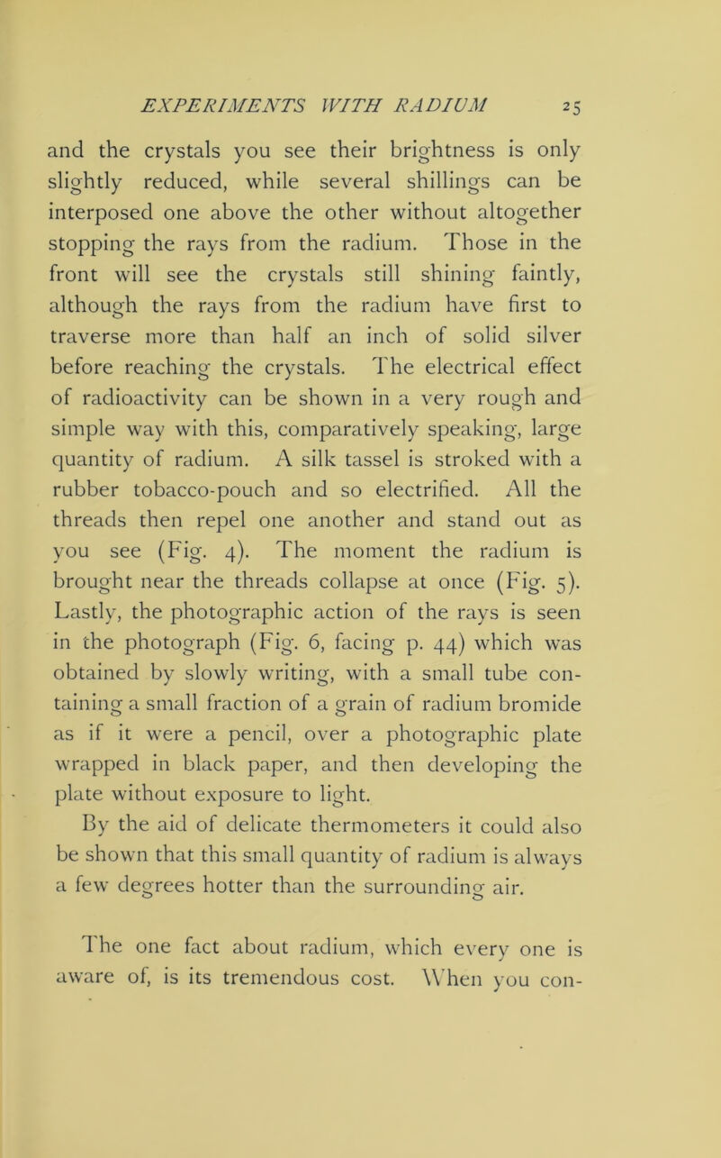 and the crystals you see their brightness is only slightly reduced, while several shillings can be interposed one above the other without altogether stopping the rays from the radium. Those in the front will see the crystals still shining faintly, although the rays from the radium have first to traverse more than half an inch of solid silver before reaching the crystals. The electrical effect of radioactivity can be shown in a very rough and simple way with this, comparatively speaking, large quantity of radium. A silk tassel is stroked with a rubber tobacco-pouch and so electrified. All the threads then repel one another and stand out as you see (Fig. 4). The moment the radium is brought near the threads collapse at once (Fig. 5). Lastly, the photographic action of the rays is seen in the photograph (Fig. 6, facing p. 44) which was obtained by slowly writing, with a small tube con- taining a small fraction of a grain of radium bromide as if it were a pencil, over a photographic plate wrapped in black paper, and then developing the plate without exposure to light. By the aid of delicate thermometers it could also be shown that this small quantity of radium is always a few degrees hotter than the surrounding air. The one fact about radium, which every one is aware of, is its tremendous cost. When you con-