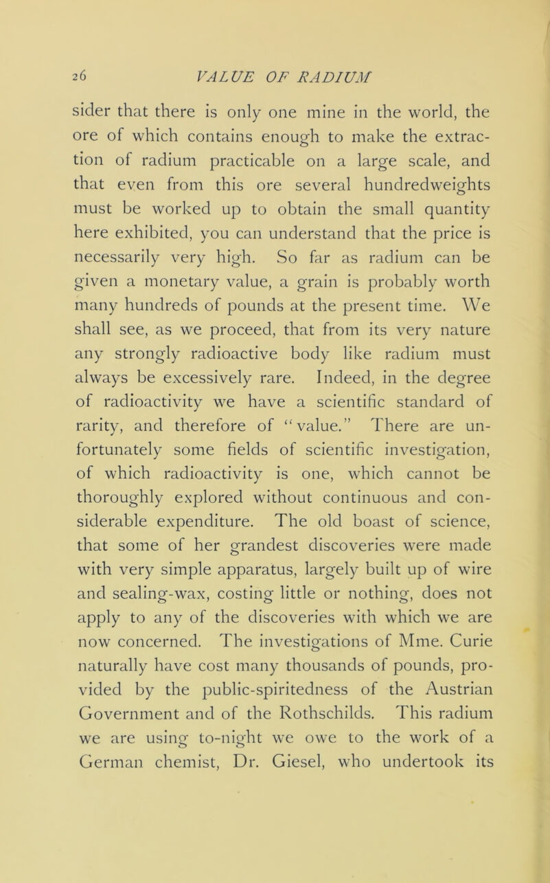 sider that there is only one mine in the world, the ore of which contains enough to make the extrac- tion of radium practicable on a large scale, and that even from this ore several hundredweights must be worked up to obtain the small quantity here exhibited, you can understand that the price is necessarily very high. So far as radium can be given a monetary value, a grain is probably worth many hundreds of pounds at the present time. We shall see, as we proceed, that from its very nature any strongly radioactive body like radium must always be excessively rare. Indeed, in the degree of radioactivity we have a scientific standard of rarity, and therefore of “value.’’ There are un- fortunately some fields of scientific investigation, of which radioactivity is one, which cannot be thoroughly explored without continuous and con- siderable expenditure. The old boast of science, that some of her grandest discoveries were made with very simple apparatus, largely built up of wire and sealing-wax, costing little or nothing, does not apply to any of the discoveries with which we are now concerned. The investigations of Mme. Curie naturally have cost many thousands of pounds, pro- vided by the public-spiritedness of the Austrian Government and of the Rothschilds. This radium we are using to-night we owe to the work of a German chemist, Dr. Giesel, who undertook its
