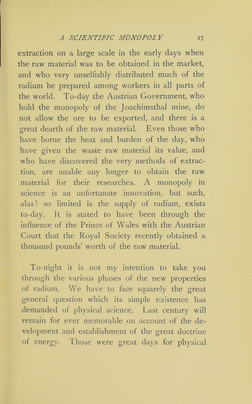 extraction on a large scale in the early clays when the raw material was to be obtained in the market, and who very unselfishly distributed much of the radium he prepared among workers in all parts of the world. To-day the Austrian Government, who hold the monopoly of the Joachimsthal mine, do not allow the ore to be exported, and there is a great dearth of the raw material. Even those who have borne the heat and burden of the day, who have given the waste raw material its value, and who have discovered the very methods of extrac- tion, are unable any longer to obtain the raw material for their researches. A monopoly in science is an unfortunate innovation, but such, alas! so limited is the supply of radium, exists to-day. It is stated to have been through the influence of the Prince of Wales with the Austrian Court that the Royal Society recently obtained a thousand pounds’ worth of the raw material. To-night it is not my intention to take you through the various phases of the new properties of radium. We have to face squarely the great general question which its simple existence has demanded of physical science, Last century will remain for ever memorable on account of the de- velopment and establishment of the great doctrine ot energy. Those were great days for physical