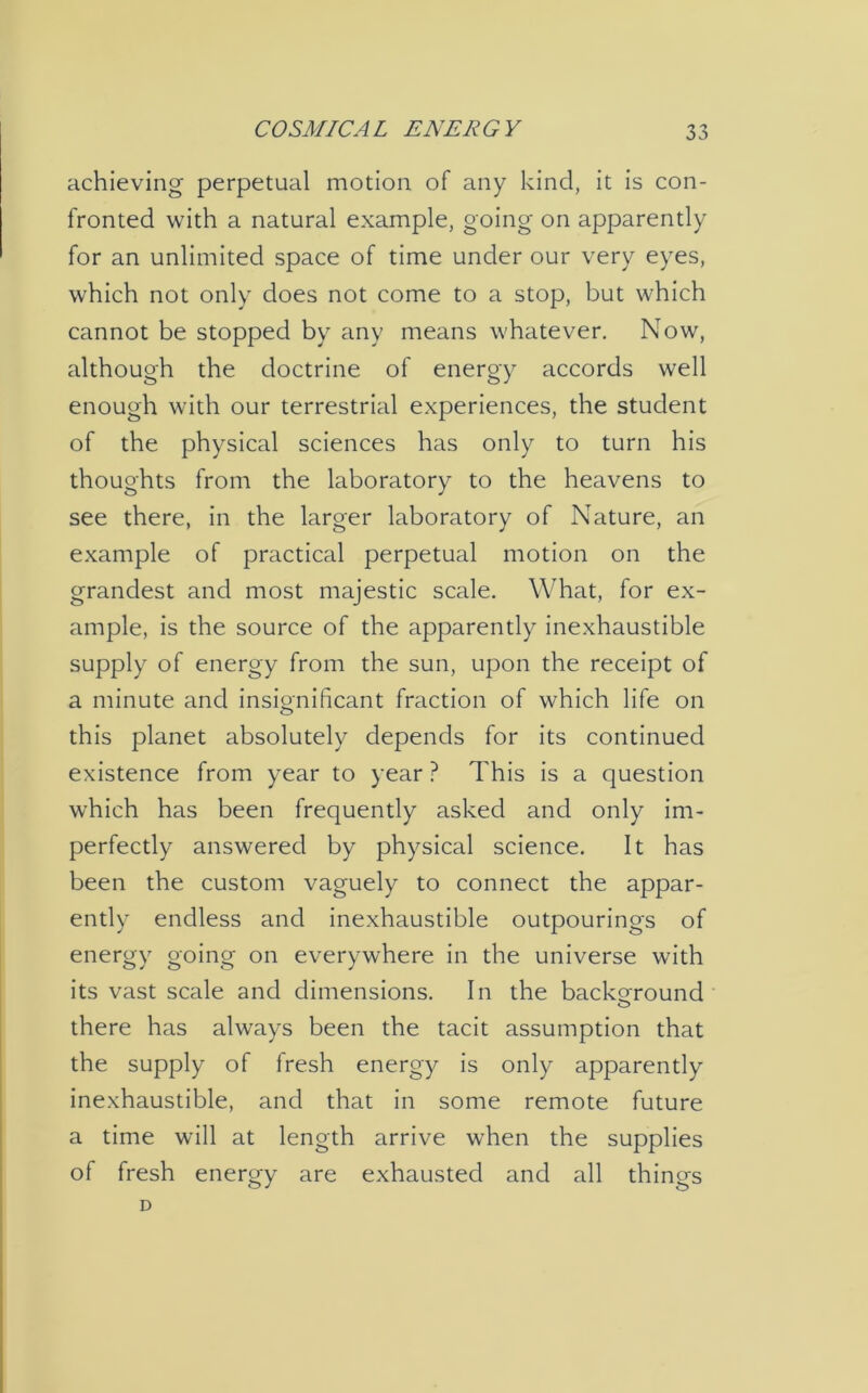 achieving perpetual motion of any kind, it is con- fronted with a natural example, going on apparently for an unlimited space of time under our very eyes, which not only does not come to a stop, but which cannot be stopped by any means whatever. Now, although the doctrine of energy accords well enough with our terrestrial experiences, the student of the physical sciences has only to turn his thoughts from the laboratory to the heavens to see there, in the larger laboratory of Nature, an example of practical perpetual motion on the grandest and most majestic scale. What, for ex- ample, is the source of the apparently inexhaustible supply of energy from the sun, upon the receipt of a minute and insignificant fraction of which life on this planet absolutely depends for its continued existence from year to year ? This is a question which has been frequently asked and only im- perfectly answered by physical science. It has been the custom vaguely to connect the appar- ently endless and inexhaustible outpourings of energy going on everywhere in the universe with its vast scale and dimensions. In the background O there has always been the tacit assumption that the supply of fresh energy is only apparently inexhaustible, and that in some remote future a time will at length arrive when the supplies of fresh energy are exhausted and all things D